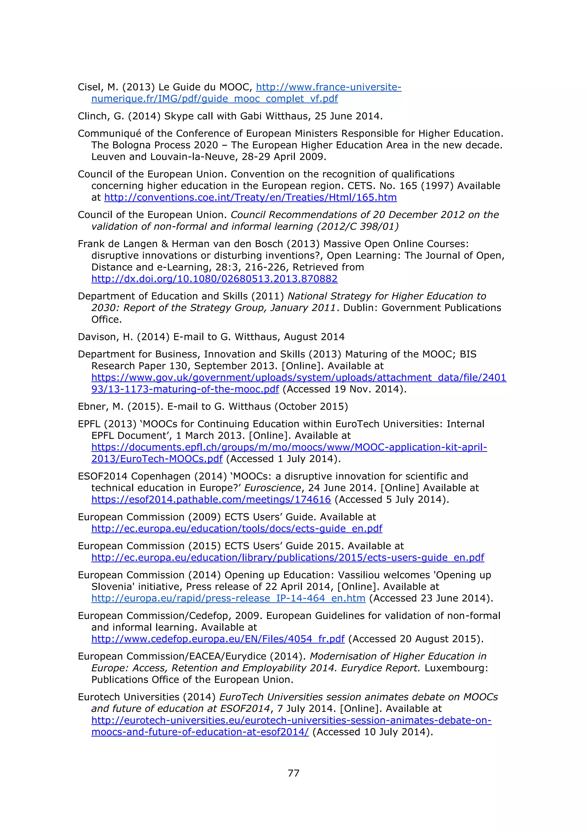 77
Cisel, M. (2013) Le Guide du MOOC, http://www.france-universite-
numerique.fr/IMG/pdf/guide_mooc_complet_vf.pdf
Clinch, G. (2014) Skype call with Gabi Witthaus, 25 June 2014.
Communiqué of the Conference of European Ministers Responsible for Higher Education.
The Bologna Process 2020 – The European Higher Education Area in the new decade.
Leuven and Louvain-la-Neuve, 28-29 April 2009.
Council of the European Union. Convention on the recognition of qualifications
concerning higher education in the European region. CETS. No. 165 (1997) Available
at http://conventions.coe.int/Treaty/en/Treaties/Html/165.htm
Council of the European Union. Council Recommendations of 20 December 2012 on the
validation of non-formal and informal learning (2012/C 398/01)
Frank de Langen & Herman van den Bosch (2013) Massive Open Online Courses:
disruptive innovations or disturbing inventions?, Open Learning: The Journal of Open,
Distance and e-Learning, 28:3, 216-226, Retrieved from
http://dx.doi.org/10.1080/02680513.2013.870882
Department of Education and Skills (2011) National Strategy for Higher Education to
2030: Report of the Strategy Group, January 2011. Dublin: Government Publications
Office.
Davison, H. (2014) E-mail to G. Witthaus, August 2014
Department for Business, Innovation and Skills (2013) Maturing of the MOOC; BIS
Research Paper 130, September 2013. [Online]. Available at
https://www.gov.uk/government/uploads/system/uploads/attachment_data/file/2401
93/13-1173-maturing-of-the-mooc.pdf (Accessed 19 Nov. 2014).
Ebner, M. (2015). E-mail to G. Witthaus (October 2015)
EPFL (2013) ‘MOOCs for Continuing Education within EuroTech Universities: Internal
EPFL Document’, 1 March 2013. [Online]. Available at
https://documents.epfl.ch/groups/m/mo/moocs/www/MOOC-application-kit-april-
2013/EuroTech-MOOCs.pdf (Accessed 1 July 2014).
ESOF2014 Copenhagen (2014) ‘MOOCs: a disruptive innovation for scientific and
technical education in Europe?’ Euroscience, 24 June 2014. [Online] Available at
https://esof2014.pathable.com/meetings/174616 (Accessed 5 July 2014).
European Commission (2009) ECTS Users’ Guide. Available at
http://ec.europa.eu/education/tools/docs/ects-guide_en.pdf
European Commission (2015) ECTS Users’ Guide 2015. Available at
http://ec.europa.eu/education/library/publications/2015/ects-users-guide_en.pdf
European Commission (2014) Opening up Education: Vassiliou welcomes 'Opening up
Slovenia' initiative, Press release of 22 April 2014, [Online]. Available at
http://europa.eu/rapid/press-release_IP-14-464_en.htm (Accessed 23 June 2014).
European Commission/Cedefop, 2009. European Guidelines for validation of non-formal
and informal learning. Available at
http://www.cedefop.europa.eu/EN/Files/4054_fr.pdf (Accessed 20 August 2015).
European Commission/EACEA/Eurydice (2014). Modernisation of Higher Education in
Europe: Access, Retention and Employability 2014. Eurydice Report. Luxembourg:
Publications Office of the European Union.
Eurotech Universities (2014) EuroTech Universities session animates debate on MOOCs
and future of education at ESOF2014, 7 July 2014. [Online]. Available at
http://eurotech-universities.eu/eurotech-universities-session-animates-debate-on-
moocs-and-future-of-education-at-esof2014/ (Accessed 10 July 2014).
 