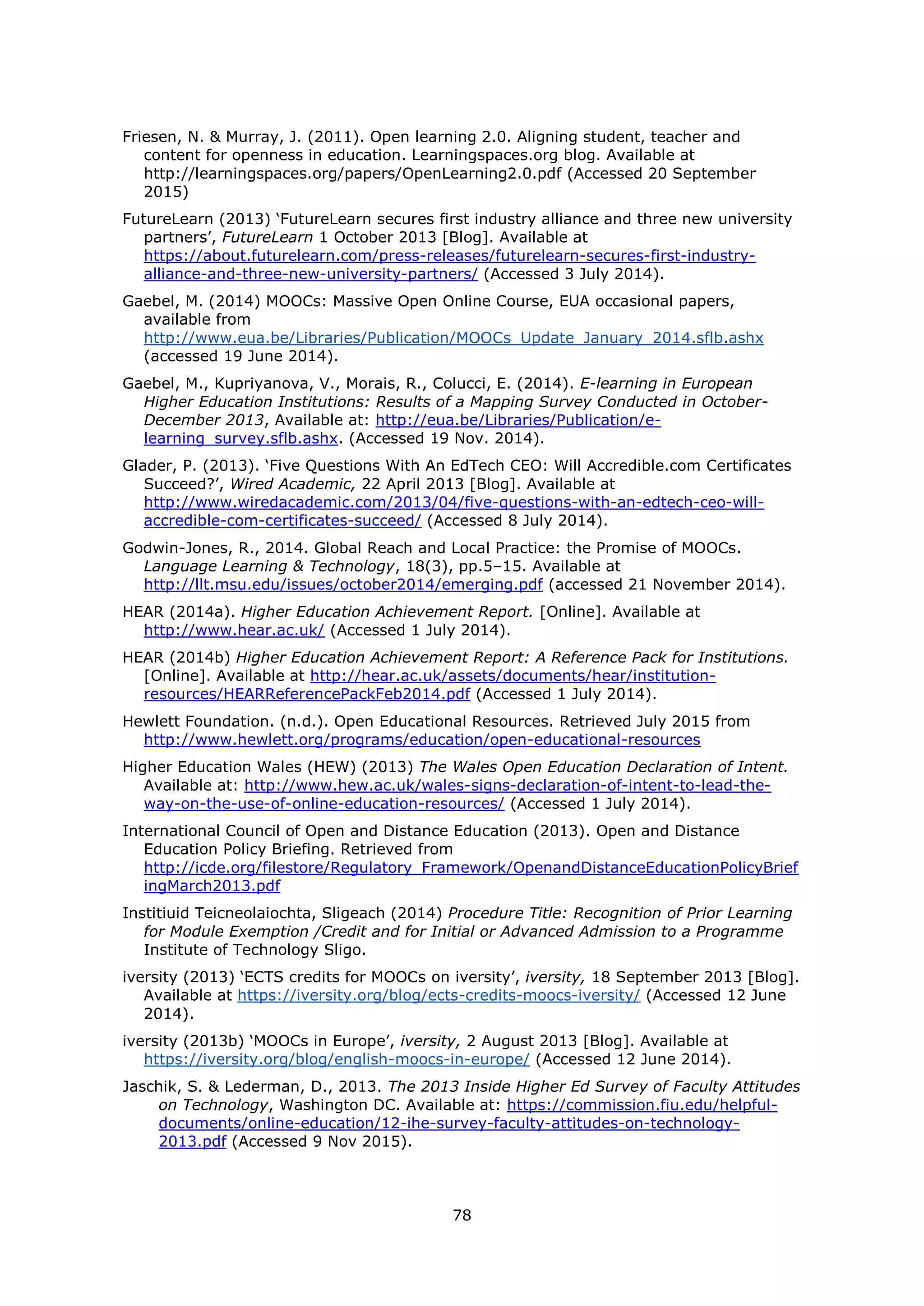 78
Friesen, N. & Murray, J. (2011). Open learning 2.0. Aligning student, teacher and
content for openness in education. Learningspaces.org blog. Available at
http://learningspaces.org/papers/OpenLearning2.0.pdf (Accessed 20 September
2015)
FutureLearn (2013) ‘FutureLearn secures first industry alliance and three new university
partners’, FutureLearn 1 October 2013 [Blog]. Available at
https://about.futurelearn.com/press-releases/futurelearn-secures-first-industry-
alliance-and-three-new-university-partners/ (Accessed 3 July 2014).
Gaebel, M. (2014) MOOCs: Massive Open Online Course, EUA occasional papers,
available from
http://www.eua.be/Libraries/Publication/MOOCs_Update_January_2014.sflb.ashx
(accessed 19 June 2014).
Gaebel, M., Kupriyanova, V., Morais, R., Colucci, E. (2014). E-learning in European
Higher Education Institutions: Results of a Mapping Survey Conducted in October-
December 2013, Available at: http://eua.be/Libraries/Publication/e-
learning_survey.sflb.ashx. (Accessed 19 Nov. 2014).
Glader, P. (2013). ‘Five Questions With An EdTech CEO: Will Accredible.com Certificates
Succeed?’, Wired Academic, 22 April 2013 [Blog]. Available at
http://www.wiredacademic.com/2013/04/five-questions-with-an-edtech-ceo-will-
accredible-com-certificates-succeed/ (Accessed 8 July 2014).
Godwin-Jones, R., 2014. Global Reach and Local Practice: the Promise of MOOCs.
Language Learning & Technology, 18(3), pp.5–15. Available at
http://llt.msu.edu/issues/october2014/emerging.pdf (accessed 21 November 2014).
HEAR (2014a). Higher Education Achievement Report. [Online]. Available at
http://www.hear.ac.uk/ (Accessed 1 July 2014).
HEAR (2014b) Higher Education Achievement Report: A Reference Pack for Institutions.
[Online]. Available at http://hear.ac.uk/assets/documents/hear/institution-
resources/HEARReferencePackFeb2014.pdf (Accessed 1 July 2014).
Hewlett Foundation. (n.d.). Open Educational Resources. Retrieved July 2015 from
http://www.hewlett.org/programs/education/open-educational-resources
Higher Education Wales (HEW) (2013) The Wales Open Education Declaration of Intent.
Available at: http://www.hew.ac.uk/wales-signs-declaration-of-intent-to-lead-the-
way-on-the-use-of-online-education-resources/ (Accessed 1 July 2014).
International Council of Open and Distance Education (2013). Open and Distance
Education Policy Briefing. Retrieved from
http://icde.org/filestore/Regulatory_Framework/OpenandDistanceEducationPolicyBrief
ingMarch2013.pdf
Institiuid Teicneolaiochta, Sligeach (2014) Procedure Title: Recognition of Prior Learning
for Module Exemption /Credit and for Initial or Advanced Admission to a Programme
Institute of Technology Sligo.
iversity (2013) ‘ECTS credits for MOOCs on iversity’, iversity, 18 September 2013 [Blog].
Available at https://iversity.org/blog/ects-credits-moocs-iversity/ (Accessed 12 June
2014).
iversity (2013b) ‘MOOCs in Europe’, iversity, 2 August 2013 [Blog]. Available at
https://iversity.org/blog/english-moocs-in-europe/ (Accessed 12 June 2014).
Jaschik, S. & Lederman, D., 2013. The 2013 Inside Higher Ed Survey of Faculty Attitudes
on Technology, Washington DC. Available at: https://commission.fiu.edu/helpful-
documents/online-education/12-ihe-survey-faculty-attitudes-on-technology-
2013.pdf (Accessed 9 Nov 2015).
 