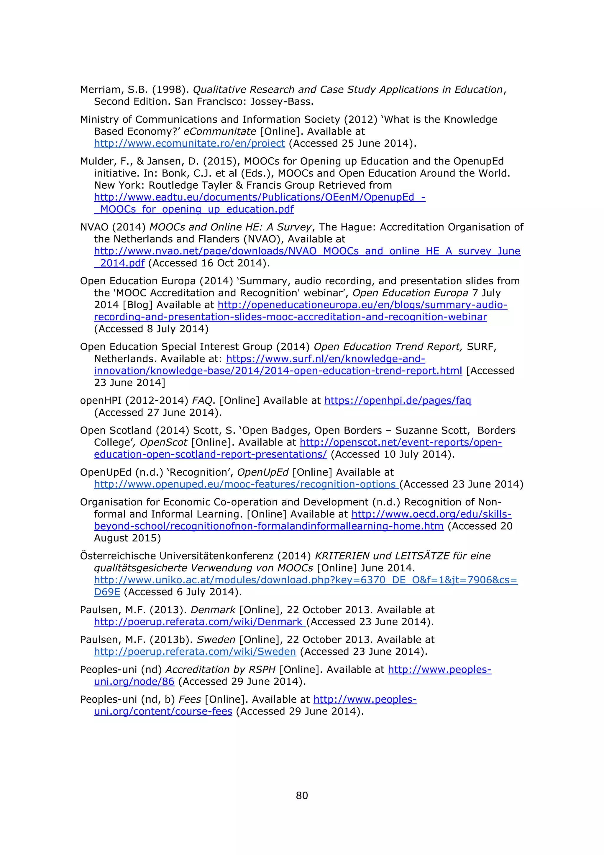 80
Merriam, S.B. (1998). Qualitative Research and Case Study Applications in Education,
Second Edition. San Francisco: Jossey-Bass.
Ministry of Communications and Information Society (2012) ‘What is the Knowledge
Based Economy?’ eCommunitate [Online]. Available at
http://www.ecomunitate.ro/en/proiect (Accessed 25 June 2014).
Mulder, F., & Jansen, D. (2015), MOOCs for Opening up Education and the OpenupEd
initiative. In: Bonk, C.J. et al (Eds.), MOOCs and Open Education Around the World.
New York: Routledge Tayler & Francis Group Retrieved from
http://www.eadtu.eu/documents/Publications/OEenM/OpenupEd_-
_MOOCs_for_opening_up_education.pdf
NVAO (2014) MOOCs and Online HE: A Survey, The Hague: Accreditation Organisation of
the Netherlands and Flanders (NVAO), Available at
http://www.nvao.net/page/downloads/NVAO_MOOCs_and_online_HE_A_survey_June
_2014.pdf (Accessed 16 Oct 2014).
Open Education Europa (2014) ‘Summary, audio recording, and presentation slides from
the 'MOOC Accreditation and Recognition' webinar’, Open Education Europa 7 July
2014 [Blog] Available at http://openeducationeuropa.eu/en/blogs/summary-audio-
recording-and-presentation-slides-mooc-accreditation-and-recognition-webinar
(Accessed 8 July 2014)
Open Education Special Interest Group (2014) Open Education Trend Report, SURF,
Netherlands. Available at: https://www.surf.nl/en/knowledge-and-
innovation/knowledge-base/2014/2014-open-education-trend-report.html [Accessed
23 June 2014]
openHPI (2012-2014) FAQ. [Online] Available at https://openhpi.de/pages/faq
(Accessed 27 June 2014).
Open Scotland (2014) Scott, S. ‘Open Badges, Open Borders – Suzanne Scott, Borders
College’, OpenScot [Online]. Available at http://openscot.net/event-reports/open-
education-open-scotland-report-presentations/ (Accessed 10 July 2014).
OpenUpEd (n.d.) ‘Recognition’, OpenUpEd [Online] Available at
http://www.openuped.eu/mooc-features/recognition-options (Accessed 23 June 2014)
Organisation for Economic Co-operation and Development (n.d.) Recognition of Non-
formal and Informal Learning. [Online] Available at http://www.oecd.org/edu/skills-
beyond-school/recognitionofnon-formalandinformallearning-home.htm (Accessed 20
August 2015)
Österreichische Universitätenkonferenz (2014) KRITERIEN und LEITSÄTZE für eine
qualitätsgesicherte Verwendung von MOOCs [Online] June 2014.
http://www.uniko.ac.at/modules/download.php?key=6370_DE_O&f=1&jt=7906&cs=
D69E (Accessed 6 July 2014).
Paulsen, M.F. (2013). Denmark [Online], 22 October 2013. Available at
http://poerup.referata.com/wiki/Denmark (Accessed 23 June 2014).
Paulsen, M.F. (2013b). Sweden [Online], 22 October 2013. Available at
http://poerup.referata.com/wiki/Sweden (Accessed 23 June 2014).
Peoples-uni (nd) Accreditation by RSPH [Online]. Available at http://www.peoples-
uni.org/node/86 (Accessed 29 June 2014).
Peoples-uni (nd, b) Fees [Online]. Available at http://www.peoples-
uni.org/content/course-fees (Accessed 29 June 2014).
 