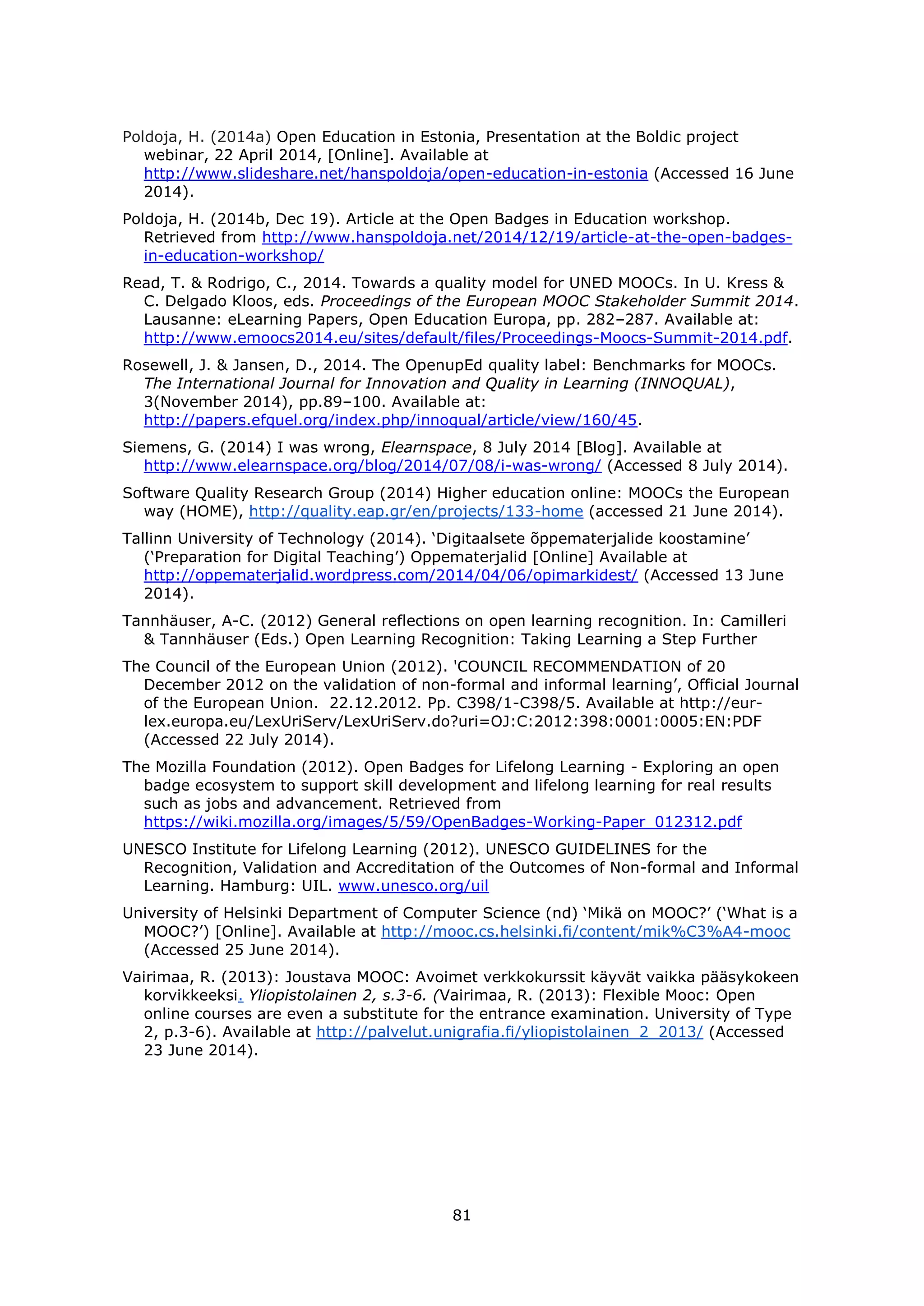 81
Poldoja, H. (2014a) Open Education in Estonia, Presentation at the Boldic project
webinar, 22 April 2014, [Online]. Available at
http://www.slideshare.net/hanspoldoja/open-education-in-estonia (Accessed 16 June
2014).
Poldoja, H. (2014b, Dec 19). Article at the Open Badges in Education workshop.
Retrieved from http://www.hanspoldoja.net/2014/12/19/article-at-the-open-badges-
in-education-workshop/
Read, T. & Rodrigo, C., 2014. Towards a quality model for UNED MOOCs. In U. Kress &
C. Delgado Kloos, eds. Proceedings of the European MOOC Stakeholder Summit 2014.
Lausanne: eLearning Papers, Open Education Europa, pp. 282–287. Available at:
http://www.emoocs2014.eu/sites/default/files/Proceedings-Moocs-Summit-2014.pdf.
Rosewell, J. & Jansen, D., 2014. The OpenupEd quality label: Benchmarks for MOOCs.
The International Journal for Innovation and Quality in Learning (INNOQUAL),
3(November 2014), pp.89–100. Available at:
http://papers.efquel.org/index.php/innoqual/article/view/160/45.
Siemens, G. (2014) I was wrong, Elearnspace, 8 July 2014 [Blog]. Available at
http://www.elearnspace.org/blog/2014/07/08/i-was-wrong/ (Accessed 8 July 2014).
Software Quality Research Group (2014) Higher education online: MOOCs the European
way (HOME), http://quality.eap.gr/en/projects/133-home (accessed 21 June 2014).
Tallinn University of Technology (2014). ‘Digitaalsete õppematerjalide koostamine’
(‘Preparation for Digital Teaching’) Oppematerjalid [Online] Available at
http://oppematerjalid.wordpress.com/2014/04/06/opimarkidest/ (Accessed 13 June
2014).
Tannhäuser, A-C. (2012) General reflections on open learning recognition. In: Camilleri
& Tannhäuser (Eds.) Open Learning Recognition: Taking Learning a Step Further
The Council of the European Union (2012). 'COUNCIL RECOMMENDATION of 20
December 2012 on the validation of non-formal and informal learning’, Official Journal
of the European Union. 22.12.2012. Pp. C398/1-C398/5. Available at http://eur-
lex.europa.eu/LexUriServ/LexUriServ.do?uri=OJ:C:2012:398:0001:0005:EN:PDF
(Accessed 22 July 2014).
The Mozilla Foundation (2012). Open Badges for Lifelong Learning - Exploring an open
badge ecosystem to support skill development and lifelong learning for real results
such as jobs and advancement. Retrieved from
https://wiki.mozilla.org/images/5/59/OpenBadges-Working-Paper_012312.pdf
UNESCO Institute for Lifelong Learning (2012). UNESCO GUIDELINES for the
Recognition, Validation and Accreditation of the Outcomes of Non-formal and Informal
Learning. Hamburg: UIL. www.unesco.org/uil
University of Helsinki Department of Computer Science (nd) ‘Mikä on MOOC?’ (‘What is a
MOOC?’) [Online]. Available at http://mooc.cs.helsinki.fi/content/mik%C3%A4-mooc
(Accessed 25 June 2014).
Vairimaa, R. (2013): Joustava MOOC: Avoimet verkkokurssit käyvät vaikka pääsykokeen
korvikkeeksi. Yliopistolainen 2, s.3-6. (Vairimaa, R. (2013): Flexible Mooc: Open
online courses are even a substitute for the entrance examination. University of Type
2, p.3-6). Available at http://palvelut.unigrafia.fi/yliopistolainen_2_2013/ (Accessed
23 June 2014).
 