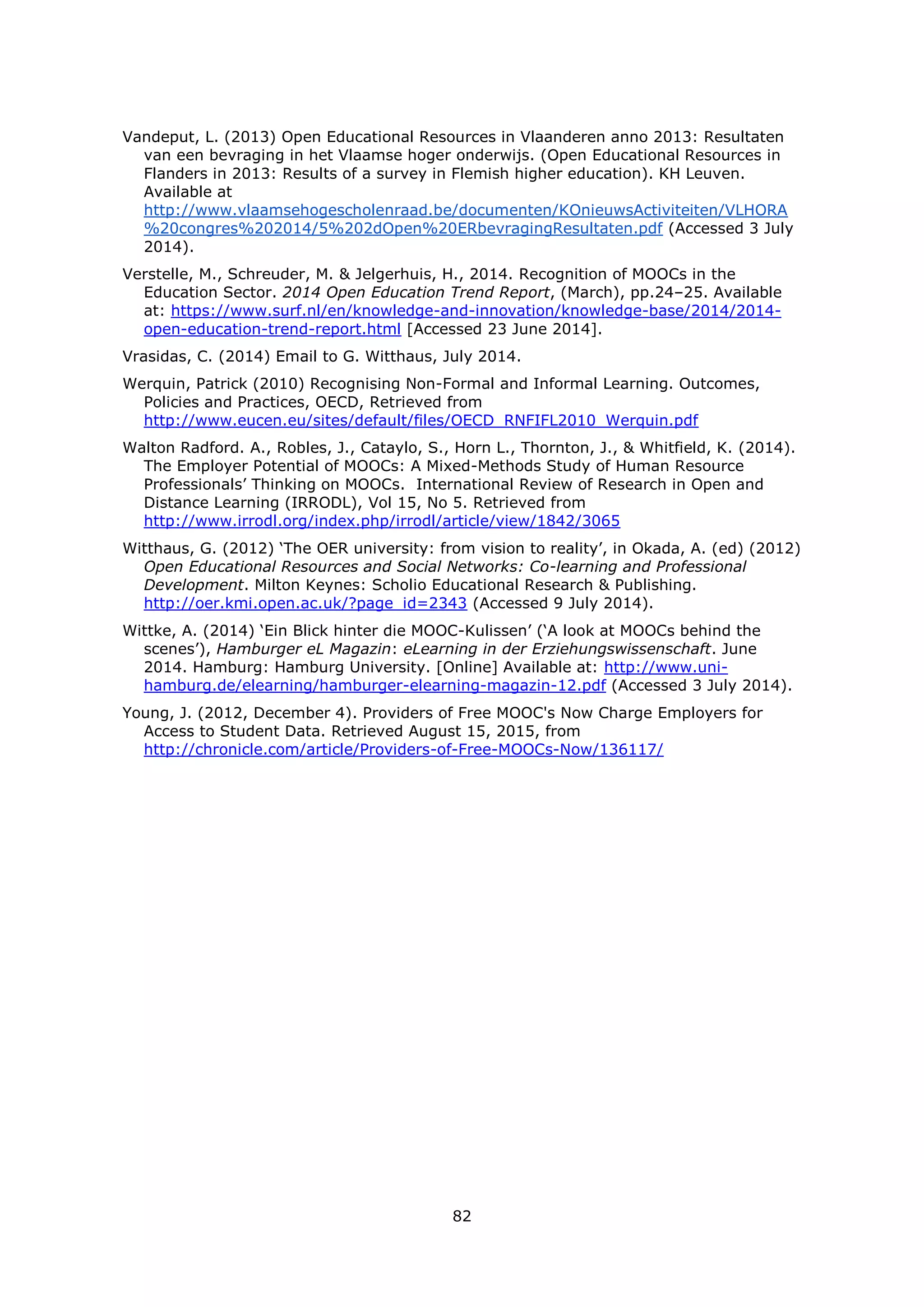 82
Vandeput, L. (2013) Open Educational Resources in Vlaanderen anno 2013: Resultaten
van een bevraging in het Vlaamse hoger onderwijs. (Open Educational Resources in
Flanders in 2013: Results of a survey in Flemish higher education). KH Leuven.
Available at
http://www.vlaamsehogescholenraad.be/documenten/KOnieuwsActiviteiten/VLHORA
%20congres%202014/5%202dOpen%20ERbevragingResultaten.pdf (Accessed 3 July
2014).
Verstelle, M., Schreuder, M. & Jelgerhuis, H., 2014. Recognition of MOOCs in the
Education Sector. 2014 Open Education Trend Report, (March), pp.24–25. Available
at: https://www.surf.nl/en/knowledge-and-innovation/knowledge-base/2014/2014-
open-education-trend-report.html [Accessed 23 June 2014].
Vrasidas, C. (2014) Email to G. Witthaus, July 2014.
Werquin, Patrick (2010) Recognising Non-Formal and Informal Learning. Outcomes,
Policies and Practices, OECD, Retrieved from
http://www.eucen.eu/sites/default/files/OECD_RNFIFL2010_Werquin.pdf
Walton Radford. A., Robles, J., Cataylo, S., Horn L., Thornton, J., & Whitfield, K. (2014).
The Employer Potential of MOOCs: A Mixed-Methods Study of Human Resource
Professionals’ Thinking on MOOCs. International Review of Research in Open and
Distance Learning (IRRODL), Vol 15, No 5. Retrieved from
http://www.irrodl.org/index.php/irrodl/article/view/1842/3065
Witthaus, G. (2012) ‘The OER university: from vision to reality’, in Okada, A. (ed) (2012)
Open Educational Resources and Social Networks: Co-learning and Professional
Development. Milton Keynes: Scholio Educational Research & Publishing.
http://oer.kmi.open.ac.uk/?page_id=2343 (Accessed 9 July 2014).
Wittke, A. (2014) ‘Ein Blick hinter die MOOC-Kulissen’ (‘A look at MOOCs behind the
scenes’), Hamburger eL Magazin: eLearning in der Erziehungswissenschaft. June
2014. Hamburg: Hamburg University. [Online] Available at: http://www.uni-
hamburg.de/elearning/hamburger-elearning-magazin-12.pdf (Accessed 3 July 2014).
Young, J. (2012, December 4). Providers of Free MOOC's Now Charge Employers for
Access to Student Data. Retrieved August 15, 2015, from
http://chronicle.com/article/Providers-of-Free-MOOCs-Now/136117/
 