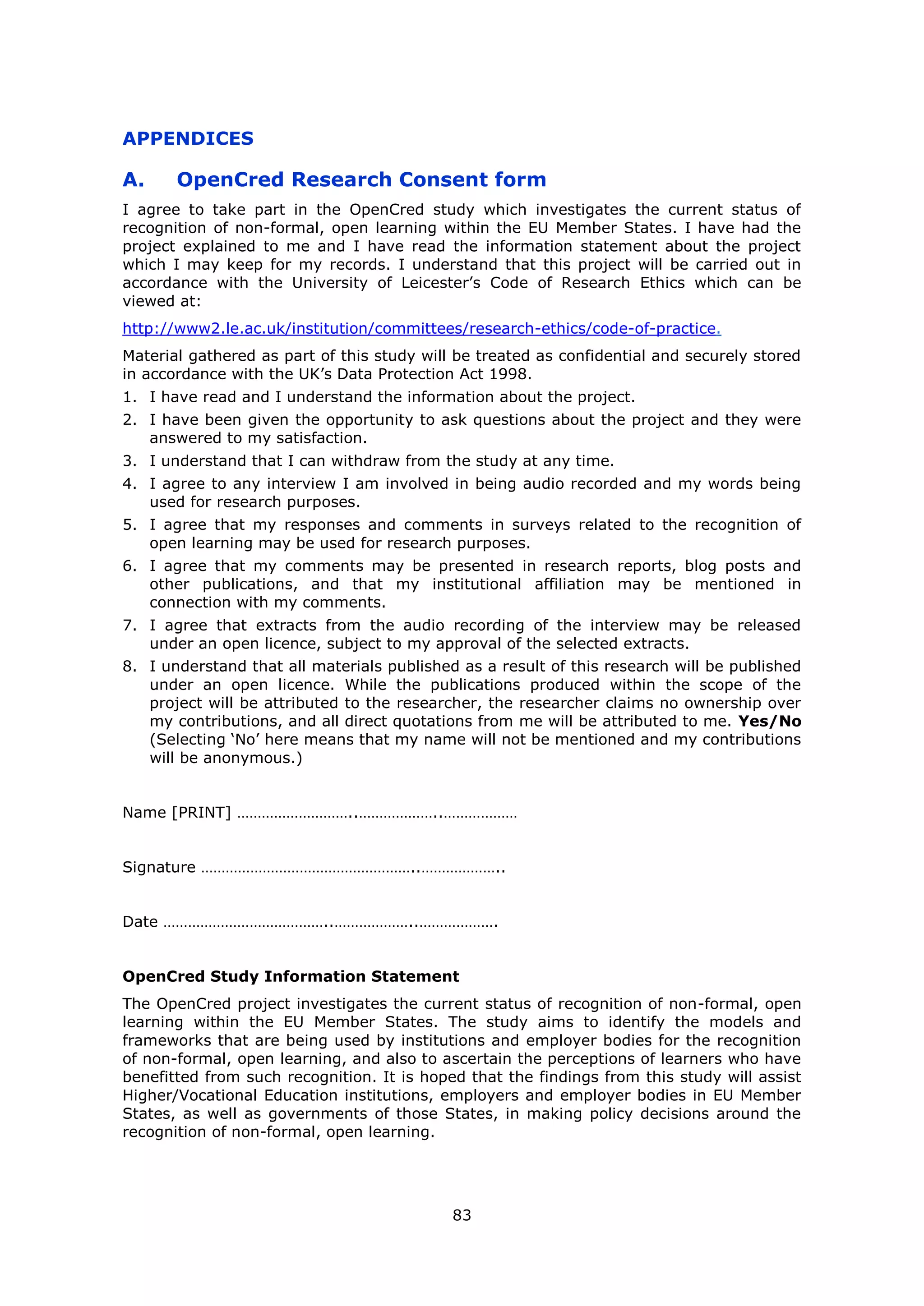 83
APPENDICES
A. OpenCred Research Consent form
I agree to take part in the OpenCred study which investigates the current status of
recognition of non-formal, open learning within the EU Member States. I have had the
project explained to me and I have read the information statement about the project
which I may keep for my records. I understand that this project will be carried out in
accordance with the University of Leicester’s Code of Research Ethics which can be
viewed at:
http://www2.le.ac.uk/institution/committees/research-ethics/code-of-practice.
Material gathered as part of this study will be treated as confidential and securely stored
in accordance with the UK’s Data Protection Act 1998.
1. I have read and I understand the information about the project.
2. I have been given the opportunity to ask questions about the project and they were
answered to my satisfaction.
3. I understand that I can withdraw from the study at any time.
4. I agree to any interview I am involved in being audio recorded and my words being
used for research purposes.
5. I agree that my responses and comments in surveys related to the recognition of
open learning may be used for research purposes.
6. I agree that my comments may be presented in research reports, blog posts and
other publications, and that my institutional affiliation may be mentioned in
connection with my comments.
7. I agree that extracts from the audio recording of the interview may be released
under an open licence, subject to my approval of the selected extracts.
8. I understand that all materials published as a result of this research will be published
under an open licence. While the publications produced within the scope of the
project will be attributed to the researcher, the researcher claims no ownership over
my contributions, and all direct quotations from me will be attributed to me. Yes/No
(Selecting ‘No’ here means that my name will not be mentioned and my contributions
will be anonymous.)
Name [PRINT] ………………………..………………..………………
Signature ……………………………………………..………………..
Date …………………………………..………………..……………….
OpenCred Study Information Statement
The OpenCred project investigates the current status of recognition of non-formal, open
learning within the EU Member States. The study aims to identify the models and
frameworks that are being used by institutions and employer bodies for the recognition
of non-formal, open learning, and also to ascertain the perceptions of learners who have
benefitted from such recognition. It is hoped that the findings from this study will assist
Higher/Vocational Education institutions, employers and employer bodies in EU Member
States, as well as governments of those States, in making policy decisions around the
recognition of non-formal, open learning.
 