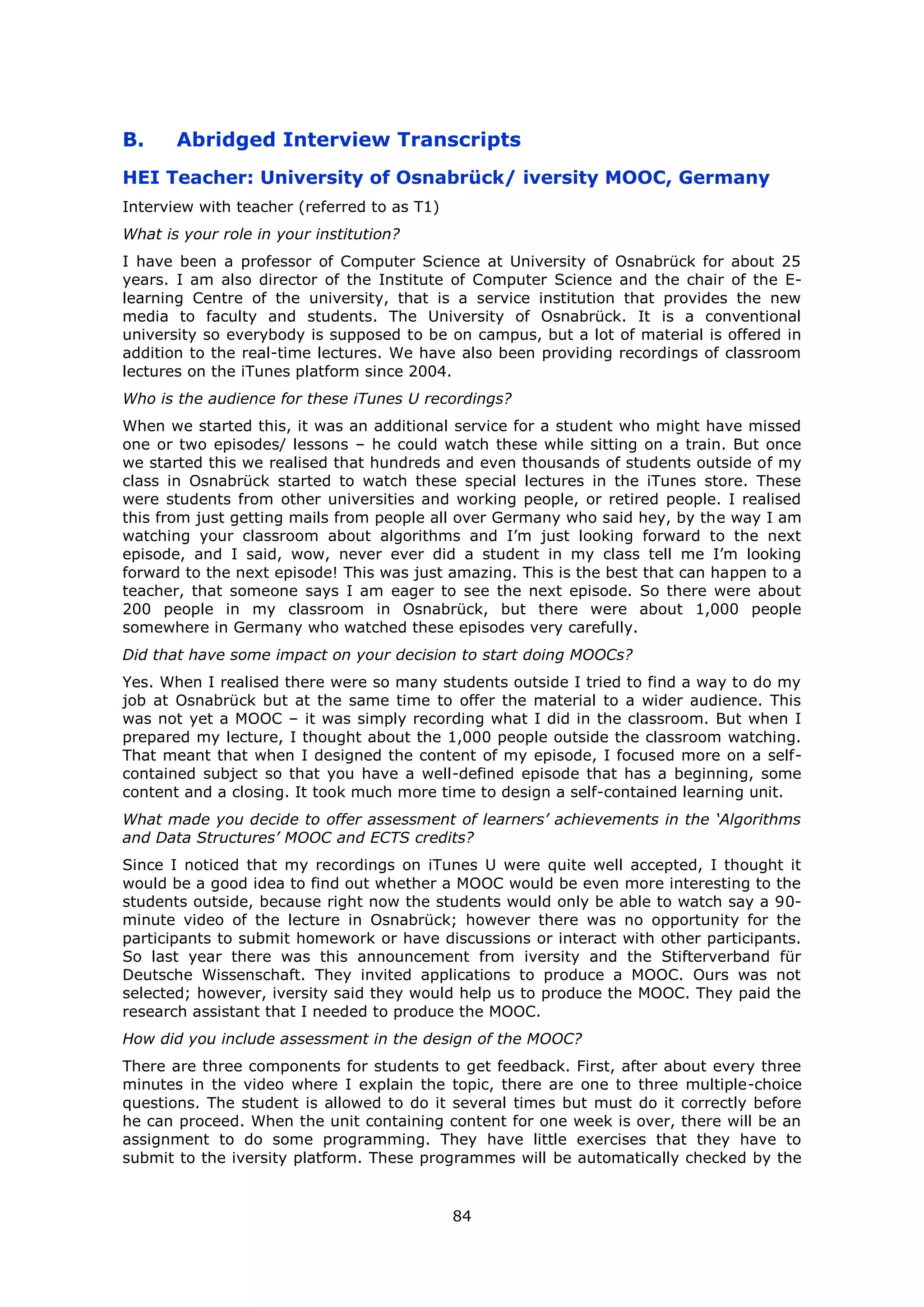 84
B. Abridged Interview Transcripts
HEI Teacher: University of Osnabrück/ iversity MOOC, Germany
Interview with teacher (referred to as T1)
What is your role in your institution?
I have been a professor of Computer Science at University of Osnabrück for about 25
years. I am also director of the Institute of Computer Science and the chair of the E-
learning Centre of the university, that is a service institution that provides the new
media to faculty and students. The University of Osnabrück. It is a conventional
university so everybody is supposed to be on campus, but a lot of material is offered in
addition to the real-time lectures. We have also been providing recordings of classroom
lectures on the iTunes platform since 2004.
Who is the audience for these iTunes U recordings?
When we started this, it was an additional service for a student who might have missed
one or two episodes/ lessons – he could watch these while sitting on a train. But once
we started this we realised that hundreds and even thousands of students outside of my
class in Osnabrück started to watch these special lectures in the iTunes store. These
were students from other universities and working people, or retired people. I realised
this from just getting mails from people all over Germany who said hey, by the way I am
watching your classroom about algorithms and I’m just looking forward to the next
episode, and I said, wow, never ever did a student in my class tell me I’m looking
forward to the next episode! This was just amazing. This is the best that can happen to a
teacher, that someone says I am eager to see the next episode. So there were about
200 people in my classroom in Osnabrück, but there were about 1,000 people
somewhere in Germany who watched these episodes very carefully.
Did that have some impact on your decision to start doing MOOCs?
Yes. When I realised there were so many students outside I tried to find a way to do my
job at Osnabrück but at the same time to offer the material to a wider audience. This
was not yet a MOOC – it was simply recording what I did in the classroom. But when I
prepared my lecture, I thought about the 1,000 people outside the classroom watching.
That meant that when I designed the content of my episode, I focused more on a self-
contained subject so that you have a well-defined episode that has a beginning, some
content and a closing. It took much more time to design a self-contained learning unit.
What made you decide to offer assessment of learners’ achievements in the ‘Algorithms
and Data Structures’ MOOC and ECTS credits?
Since I noticed that my recordings on iTunes U were quite well accepted, I thought it
would be a good idea to find out whether a MOOC would be even more interesting to the
students outside, because right now the students would only be able to watch say a 90-
minute video of the lecture in Osnabrück; however there was no opportunity for the
participants to submit homework or have discussions or interact with other participants.
So last year there was this announcement from iversity and the Stifterverband für
Deutsche Wissenschaft. They invited applications to produce a MOOC. Ours was not
selected; however, iversity said they would help us to produce the MOOC. They paid the
research assistant that I needed to produce the MOOC.
How did you include assessment in the design of the MOOC?
There are three components for students to get feedback. First, after about every three
minutes in the video where I explain the topic, there are one to three multiple-choice
questions. The student is allowed to do it several times but must do it correctly before
he can proceed. When the unit containing content for one week is over, there will be an
assignment to do some programming. They have little exercises that they have to
submit to the iversity platform. These programmes will be automatically checked by the
 