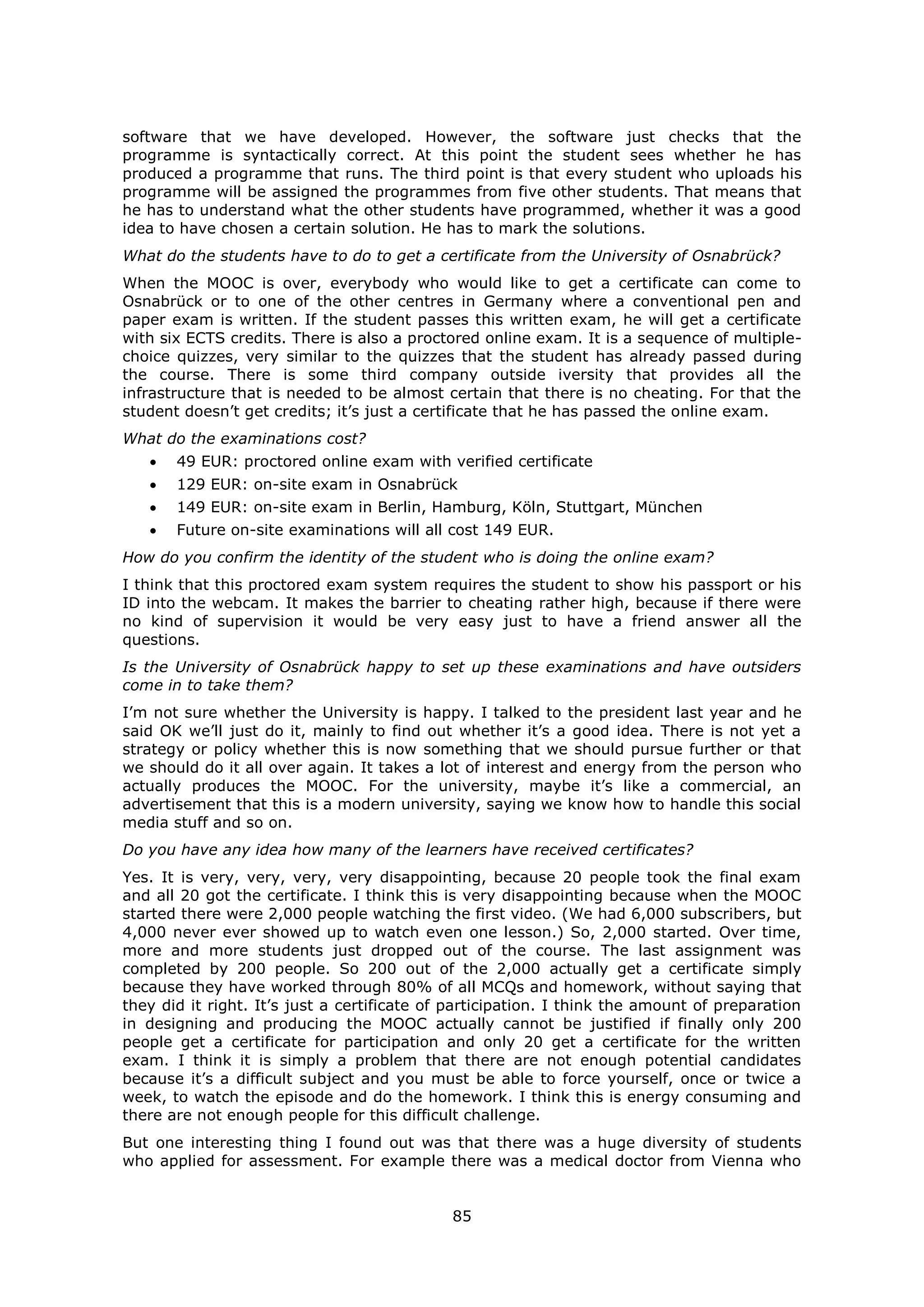 85
software that we have developed. However, the software just checks that the
programme is syntactically correct. At this point the student sees whether he has
produced a programme that runs. The third point is that every student who uploads his
programme will be assigned the programmes from five other students. That means that
he has to understand what the other students have programmed, whether it was a good
idea to have chosen a certain solution. He has to mark the solutions.
What do the students have to do to get a certificate from the University of Osnabrück?
When the MOOC is over, everybody who would like to get a certificate can come to
Osnabrück or to one of the other centres in Germany where a conventional pen and
paper exam is written. If the student passes this written exam, he will get a certificate
with six ECTS credits. There is also a proctored online exam. It is a sequence of multiple-
choice quizzes, very similar to the quizzes that the student has already passed during
the course. There is some third company outside iversity that provides all the
infrastructure that is needed to be almost certain that there is no cheating. For that the
student doesn’t get credits; it’s just a certificate that he has passed the online exam.
What do the examinations cost?
49 EUR: proctored online exam with verified certificate
129 EUR: on-site exam in Osnabrück
149 EUR: on-site exam in Berlin, Hamburg, Köln, Stuttgart, München
Future on-site examinations will all cost 149 EUR.
How do you confirm the identity of the student who is doing the online exam?
I think that this proctored exam system requires the student to show his passport or his
ID into the webcam. It makes the barrier to cheating rather high, because if there were
no kind of supervision it would be very easy just to have a friend answer all the
questions.
Is the University of Osnabrück happy to set up these examinations and have outsiders
come in to take them?
I’m not sure whether the University is happy. I talked to the president last year and he
said OK we’ll just do it, mainly to find out whether it’s a good idea. There is not yet a
strategy or policy whether this is now something that we should pursue further or that
we should do it all over again. It takes a lot of interest and energy from the person who
actually produces the MOOC. For the university, maybe it’s like a commercial, an
advertisement that this is a modern university, saying we know how to handle this social
media stuff and so on.
Do you have any idea how many of the learners have received certificates?
Yes. It is very, very, very, very disappointing, because 20 people took the final exam
and all 20 got the certificate. I think this is very disappointing because when the MOOC
started there were 2,000 people watching the first video. (We had 6,000 subscribers, but
4,000 never ever showed up to watch even one lesson.) So, 2,000 started. Over time,
more and more students just dropped out of the course. The last assignment was
completed by 200 people. So 200 out of the 2,000 actually get a certificate simply
because they have worked through 80% of all MCQs and homework, without saying that
they did it right. It’s just a certificate of participation. I think the amount of preparation
in designing and producing the MOOC actually cannot be justified if finally only 200
people get a certificate for participation and only 20 get a certificate for the written
exam. I think it is simply a problem that there are not enough potential candidates
because it’s a difficult subject and you must be able to force yourself, once or twice a
week, to watch the episode and do the homework. I think this is energy consuming and
there are not enough people for this difficult challenge.
But one interesting thing I found out was that there was a huge diversity of students
who applied for assessment. For example there was a medical doctor from Vienna who
 