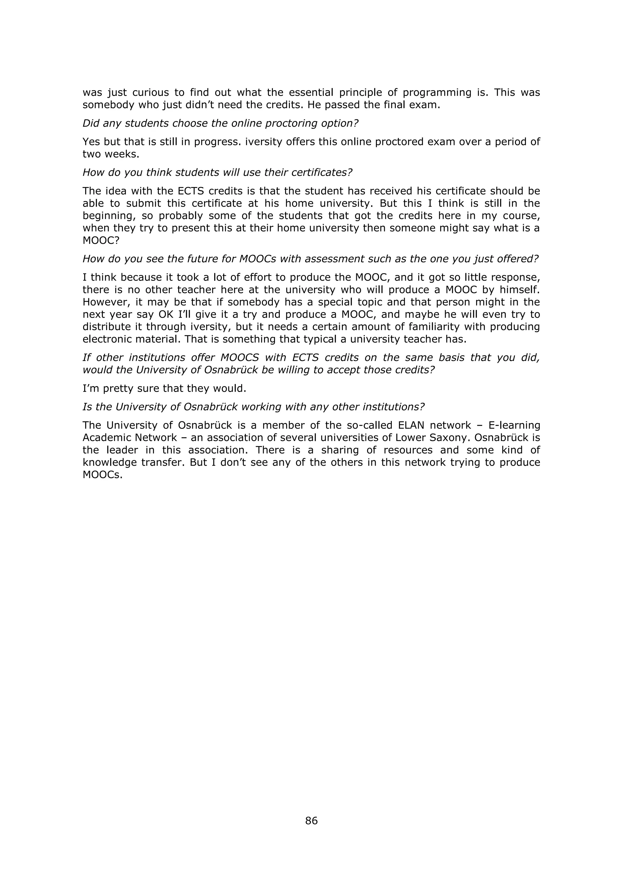 86
was just curious to find out what the essential principle of programming is. This was
somebody who just didn’t need the credits. He passed the final exam.
Did any students choose the online proctoring option?
Yes but that is still in progress. iversity offers this online proctored exam over a period of
two weeks.
How do you think students will use their certificates?
The idea with the ECTS credits is that the student has received his certificate should be
able to submit this certificate at his home university. But this I think is still in the
beginning, so probably some of the students that got the credits here in my course,
when they try to present this at their home university then someone might say what is a
MOOC?
How do you see the future for MOOCs with assessment such as the one you just offered?
I think because it took a lot of effort to produce the MOOC, and it got so little response,
there is no other teacher here at the university who will produce a MOOC by himself.
However, it may be that if somebody has a special topic and that person might in the
next year say OK I’ll give it a try and produce a MOOC, and maybe he will even try to
distribute it through iversity, but it needs a certain amount of familiarity with producing
electronic material. That is something that typical a university teacher has.
If other institutions offer MOOCS with ECTS credits on the same basis that you did,
would the University of Osnabrück be willing to accept those credits?
I’m pretty sure that they would.
Is the University of Osnabrück working with any other institutions?
The University of Osnabrück is a member of the so-called ELAN network – E-learning
Academic Network – an association of several universities of Lower Saxony. Osnabrück is
the leader in this association. There is a sharing of resources and some kind of
knowledge transfer. But I don’t see any of the others in this network trying to produce
MOOCs.
 
