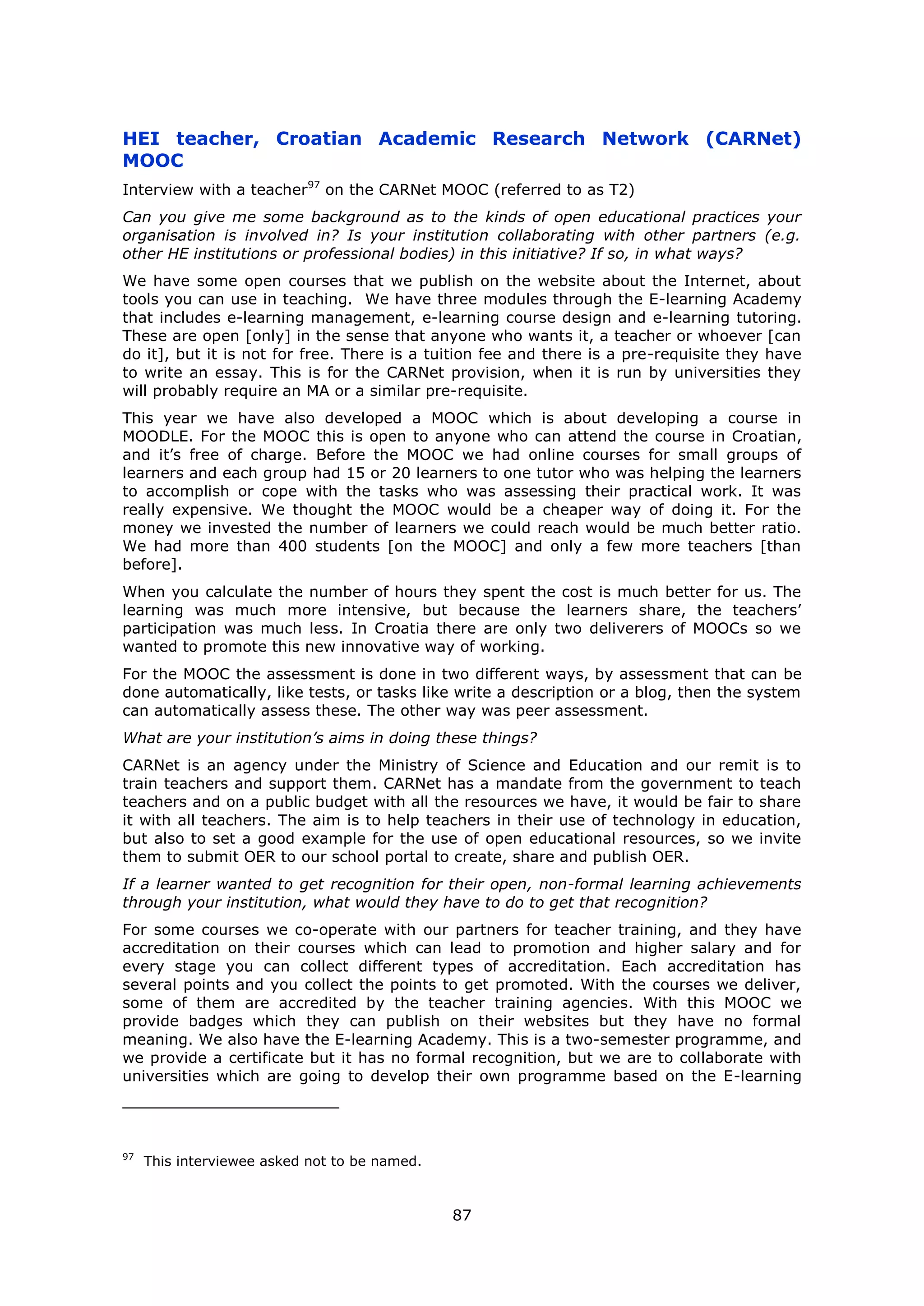 87
HEI teacher, Croatian Academic Research Network (CARNet)
MOOC
Interview with a teacher97
on the CARNet MOOC (referred to as T2)
Can you give me some background as to the kinds of open educational practices your
organisation is involved in? Is your institution collaborating with other partners (e.g.
other HE institutions or professional bodies) in this initiative? If so, in what ways?
We have some open courses that we publish on the website about the Internet, about
tools you can use in teaching. We have three modules through the E-learning Academy
that includes e-learning management, e-learning course design and e-learning tutoring.
These are open [only] in the sense that anyone who wants it, a teacher or whoever [can
do it], but it is not for free. There is a tuition fee and there is a pre-requisite they have
to write an essay. This is for the CARNet provision, when it is run by universities they
will probably require an MA or a similar pre-requisite.
This year we have also developed a MOOC which is about developing a course in
MOODLE. For the MOOC this is open to anyone who can attend the course in Croatian,
and it’s free of charge. Before the MOOC we had online courses for small groups of
learners and each group had 15 or 20 learners to one tutor who was helping the learners
to accomplish or cope with the tasks who was assessing their practical work. It was
really expensive. We thought the MOOC would be a cheaper way of doing it. For the
money we invested the number of learners we could reach would be much better ratio.
We had more than 400 students [on the MOOC] and only a few more teachers [than
before].
When you calculate the number of hours they spent the cost is much better for us. The
learning was much more intensive, but because the learners share, the teachers’
participation was much less. In Croatia there are only two deliverers of MOOCs so we
wanted to promote this new innovative way of working.
For the MOOC the assessment is done in two different ways, by assessment that can be
done automatically, like tests, or tasks like write a description or a blog, then the system
can automatically assess these. The other way was peer assessment.
What are your institution’s aims in doing these things?
CARNet is an agency under the Ministry of Science and Education and our remit is to
train teachers and support them. CARNet has a mandate from the government to teach
teachers and on a public budget with all the resources we have, it would be fair to share
it with all teachers. The aim is to help teachers in their use of technology in education,
but also to set a good example for the use of open educational resources, so we invite
them to submit OER to our school portal to create, share and publish OER.
If a learner wanted to get recognition for their open, non-formal learning achievements
through your institution, what would they have to do to get that recognition?
For some courses we co-operate with our partners for teacher training, and they have
accreditation on their courses which can lead to promotion and higher salary and for
every stage you can collect different types of accreditation. Each accreditation has
several points and you collect the points to get promoted. With the courses we deliver,
some of them are accredited by the teacher training agencies. With this MOOC we
provide badges which they can publish on their websites but they have no formal
meaning. We also have the E-learning Academy. This is a two-semester programme, and
we provide a certificate but it has no formal recognition, but we are to collaborate with
universities which are going to develop their own programme based on the E-learning
97
This interviewee asked not to be named.
 