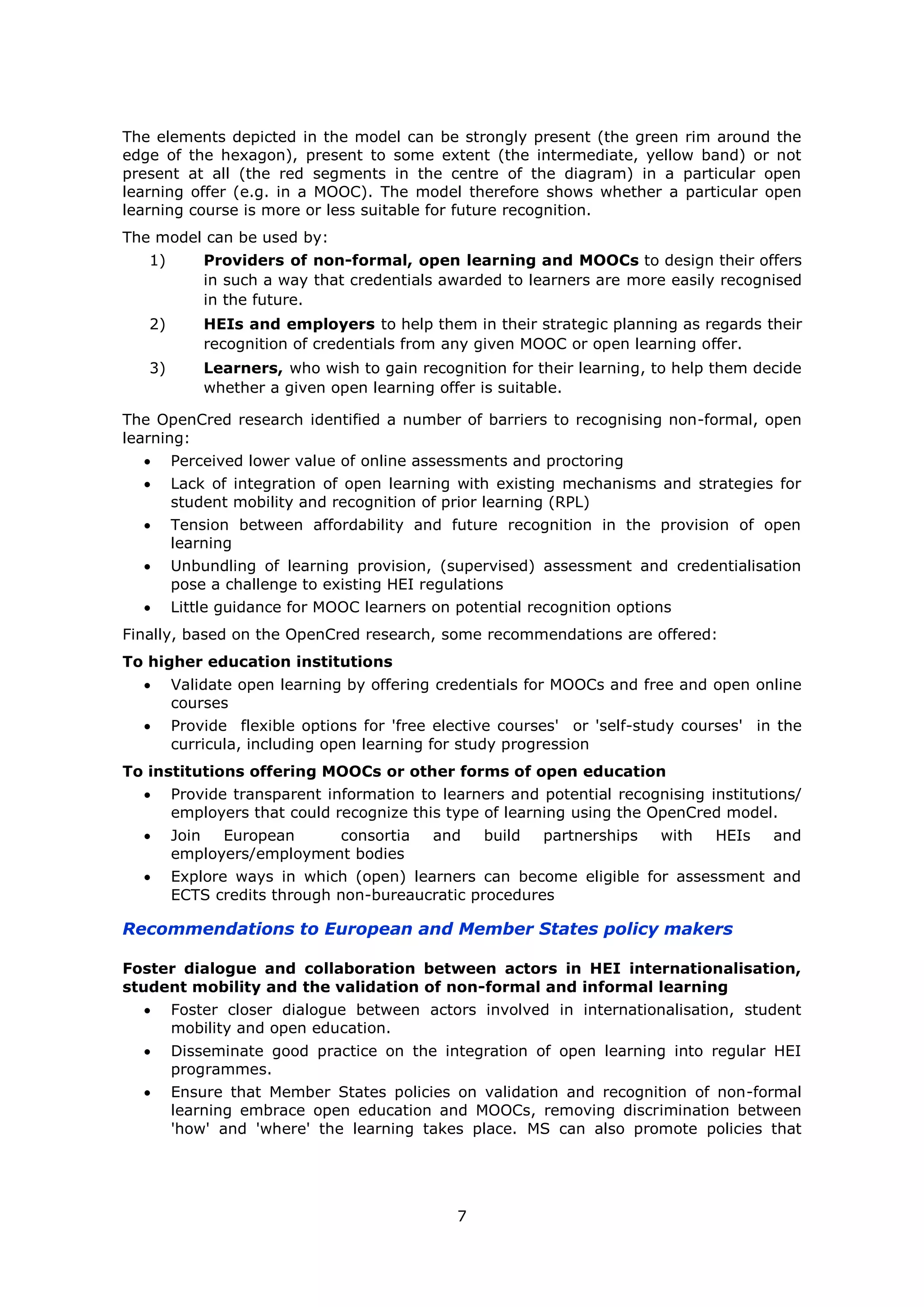7
The elements depicted in the model can be strongly present (the green rim around the
edge of the hexagon), present to some extent (the intermediate, yellow band) or not
present at all (the red segments in the centre of the diagram) in a particular open
learning offer (e.g. in a MOOC). The model therefore shows whether a particular open
learning course is more or less suitable for future recognition.
The model can be used by:
1) Providers of non-formal, open learning and MOOCs to design their offers
in such a way that credentials awarded to learners are more easily recognised
in the future.
2) HEIs and employers to help them in their strategic planning as regards their
recognition of credentials from any given MOOC or open learning offer.
3) Learners, who wish to gain recognition for their learning, to help them decide
whether a given open learning offer is suitable.
The OpenCred research identified a number of barriers to recognising non-formal, open
learning:
Perceived lower value of online assessments and proctoring
Lack of integration of open learning with existing mechanisms and strategies for
student mobility and recognition of prior learning (RPL)
Tension between affordability and future recognition in the provision of open
learning
Unbundling of learning provision, (supervised) assessment and credentialisation
pose a challenge to existing HEI regulations
Little guidance for MOOC learners on potential recognition options
Finally, based on the OpenCred research, some recommendations are offered:
To higher education institutions
Validate open learning by offering credentials for MOOCs and free and open online
courses
Provide flexible options for 'free elective courses' or 'self-study courses' in the
curricula, including open learning for study progression
To institutions offering MOOCs or other forms of open education
Provide transparent information to learners and potential recognising institutions/
employers that could recognize this type of learning using the OpenCred model.
Join European consortia and build partnerships with HEIs and
employers/employment bodies
Explore ways in which (open) learners can become eligible for assessment and
ECTS credits through non-bureaucratic procedures
Recommendations to European and Member States policy makers
Foster dialogue and collaboration between actors in HEI internationalisation,
student mobility and the validation of non-formal and informal learning
Foster closer dialogue between actors involved in internationalisation, student
mobility and open education.
Disseminate good practice on the integration of open learning into regular HEI
programmes.
Ensure that Member States policies on validation and recognition of non-formal
learning embrace open education and MOOCs, removing discrimination between
'how' and 'where' the learning takes place. MS can also promote policies that
 