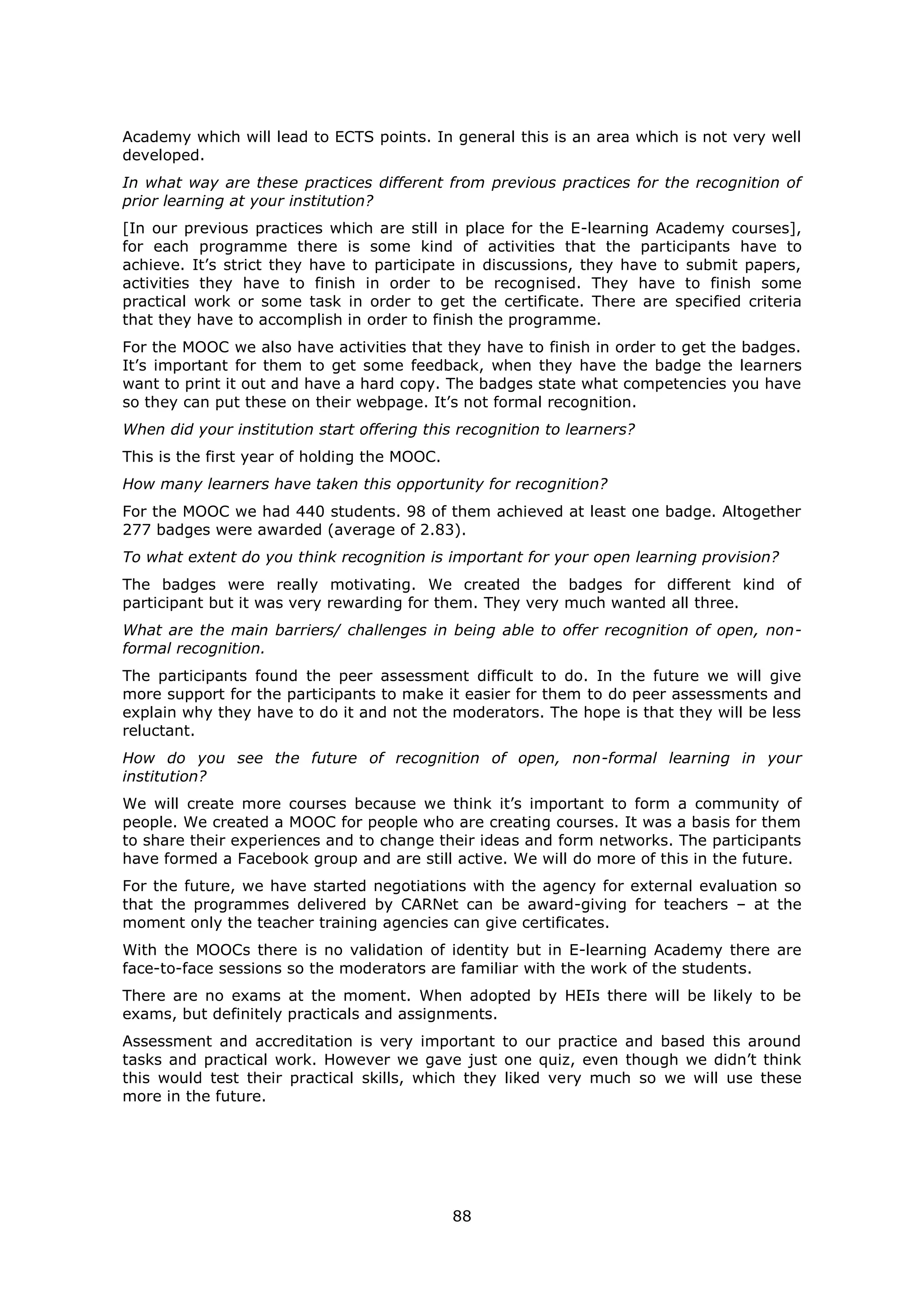 88
Academy which will lead to ECTS points. In general this is an area which is not very well
developed.
In what way are these practices different from previous practices for the recognition of
prior learning at your institution?
[In our previous practices which are still in place for the E-learning Academy courses],
for each programme there is some kind of activities that the participants have to
achieve. It’s strict they have to participate in discussions, they have to submit papers,
activities they have to finish in order to be recognised. They have to finish some
practical work or some task in order to get the certificate. There are specified criteria
that they have to accomplish in order to finish the programme.
For the MOOC we also have activities that they have to finish in order to get the badges.
It’s important for them to get some feedback, when they have the badge the learners
want to print it out and have a hard copy. The badges state what competencies you have
so they can put these on their webpage. It’s not formal recognition.
When did your institution start offering this recognition to learners?
This is the first year of holding the MOOC.
How many learners have taken this opportunity for recognition?
For the MOOC we had 440 students. 98 of them achieved at least one badge. Altogether
277 badges were awarded (average of 2.83).
To what extent do you think recognition is important for your open learning provision?
The badges were really motivating. We created the badges for different kind of
participant but it was very rewarding for them. They very much wanted all three.
What are the main barriers/ challenges in being able to offer recognition of open, non-
formal recognition.
The participants found the peer assessment difficult to do. In the future we will give
more support for the participants to make it easier for them to do peer assessments and
explain why they have to do it and not the moderators. The hope is that they will be less
reluctant.
How do you see the future of recognition of open, non-formal learning in your
institution?
We will create more courses because we think it’s important to form a community of
people. We created a MOOC for people who are creating courses. It was a basis for them
to share their experiences and to change their ideas and form networks. The participants
have formed a Facebook group and are still active. We will do more of this in the future.
For the future, we have started negotiations with the agency for external evaluation so
that the programmes delivered by CARNet can be award-giving for teachers – at the
moment only the teacher training agencies can give certificates.
With the MOOCs there is no validation of identity but in E-learning Academy there are
face-to-face sessions so the moderators are familiar with the work of the students.
There are no exams at the moment. When adopted by HEIs there will be likely to be
exams, but definitely practicals and assignments.
Assessment and accreditation is very important to our practice and based this around
tasks and practical work. However we gave just one quiz, even though we didn’t think
this would test their practical skills, which they liked very much so we will use these
more in the future.
 