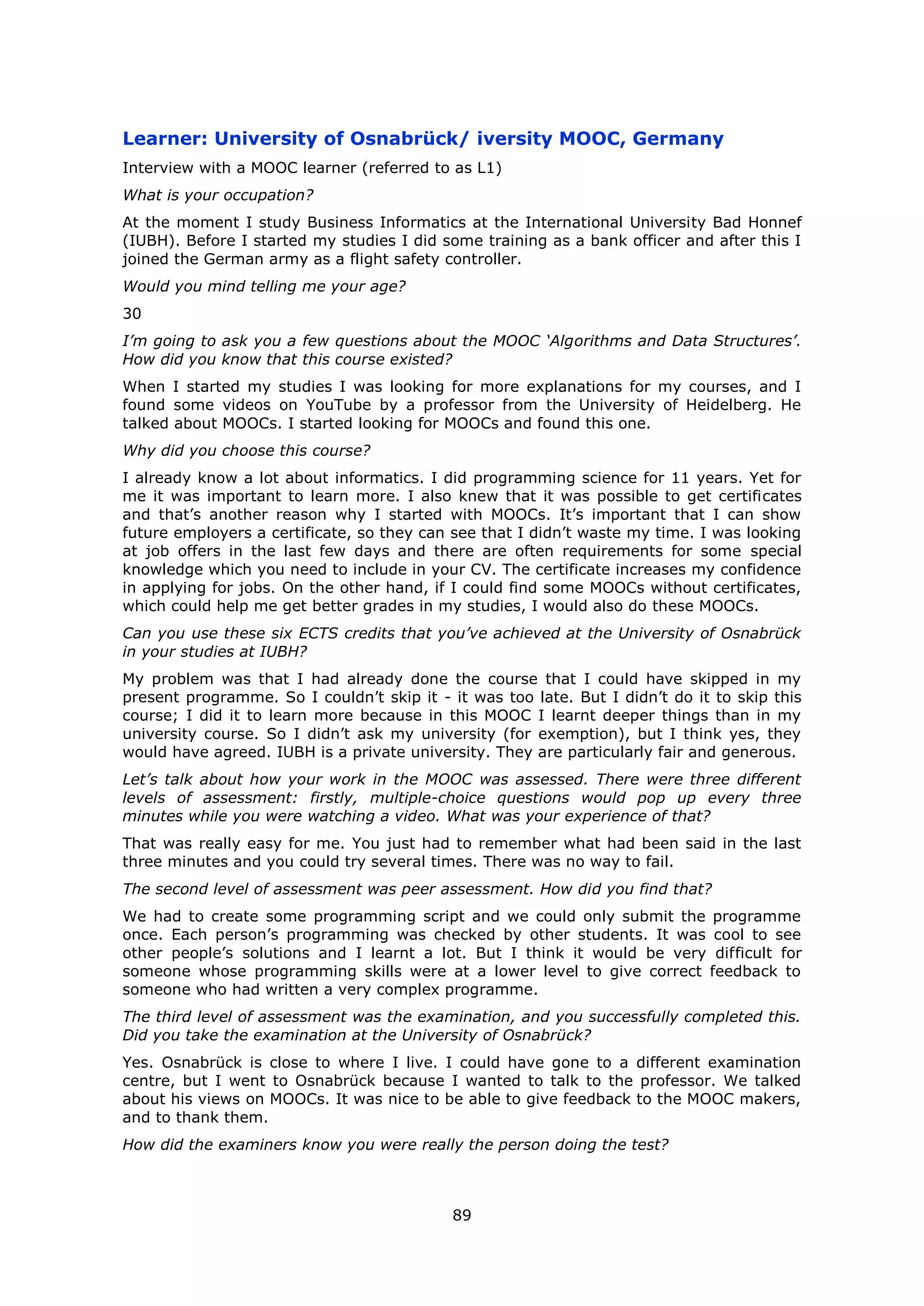 89
Learner: University of Osnabrück/ iversity MOOC, Germany
Interview with a MOOC learner (referred to as L1)
What is your occupation?
At the moment I study Business Informatics at the International University Bad Honnef
(IUBH). Before I started my studies I did some training as a bank officer and after this I
joined the German army as a flight safety controller.
Would you mind telling me your age?
30
I’m going to ask you a few questions about the MOOC ‘Algorithms and Data Structures’.
How did you know that this course existed?
When I started my studies I was looking for more explanations for my courses, and I
found some videos on YouTube by a professor from the University of Heidelberg. He
talked about MOOCs. I started looking for MOOCs and found this one.
Why did you choose this course?
I already know a lot about informatics. I did programming science for 11 years. Yet for
me it was important to learn more. I also knew that it was possible to get certificates
and that’s another reason why I started with MOOCs. It’s important that I can show
future employers a certificate, so they can see that I didn’t waste my time. I was looking
at job offers in the last few days and there are often requirements for some special
knowledge which you need to include in your CV. The certificate increases my confidence
in applying for jobs. On the other hand, if I could find some MOOCs without certificates,
which could help me get better grades in my studies, I would also do these MOOCs.
Can you use these six ECTS credits that you’ve achieved at the University of Osnabrück
in your studies at IUBH?
My problem was that I had already done the course that I could have skipped in my
present programme. So I couldn’t skip it - it was too late. But I didn’t do it to skip this
course; I did it to learn more because in this MOOC I learnt deeper things than in my
university course. So I didn’t ask my university (for exemption), but I think yes, they
would have agreed. IUBH is a private university. They are particularly fair and generous.
Let’s talk about how your work in the MOOC was assessed. There were three different
levels of assessment: firstly, multiple-choice questions would pop up every three
minutes while you were watching a video. What was your experience of that?
That was really easy for me. You just had to remember what had been said in the last
three minutes and you could try several times. There was no way to fail.
The second level of assessment was peer assessment. How did you find that?
We had to create some programming script and we could only submit the programme
once. Each person’s programming was checked by other students. It was cool to see
other people’s solutions and I learnt a lot. But I think it would be very difficult for
someone whose programming skills were at a lower level to give correct feedback to
someone who had written a very complex programme.
The third level of assessment was the examination, and you successfully completed this.
Did you take the examination at the University of Osnabrück?
Yes. Osnabrück is close to where I live. I could have gone to a different examination
centre, but I went to Osnabrück because I wanted to talk to the professor. We talked
about his views on MOOCs. It was nice to be able to give feedback to the MOOC makers,
and to thank them.
How did the examiners know you were really the person doing the test?
 