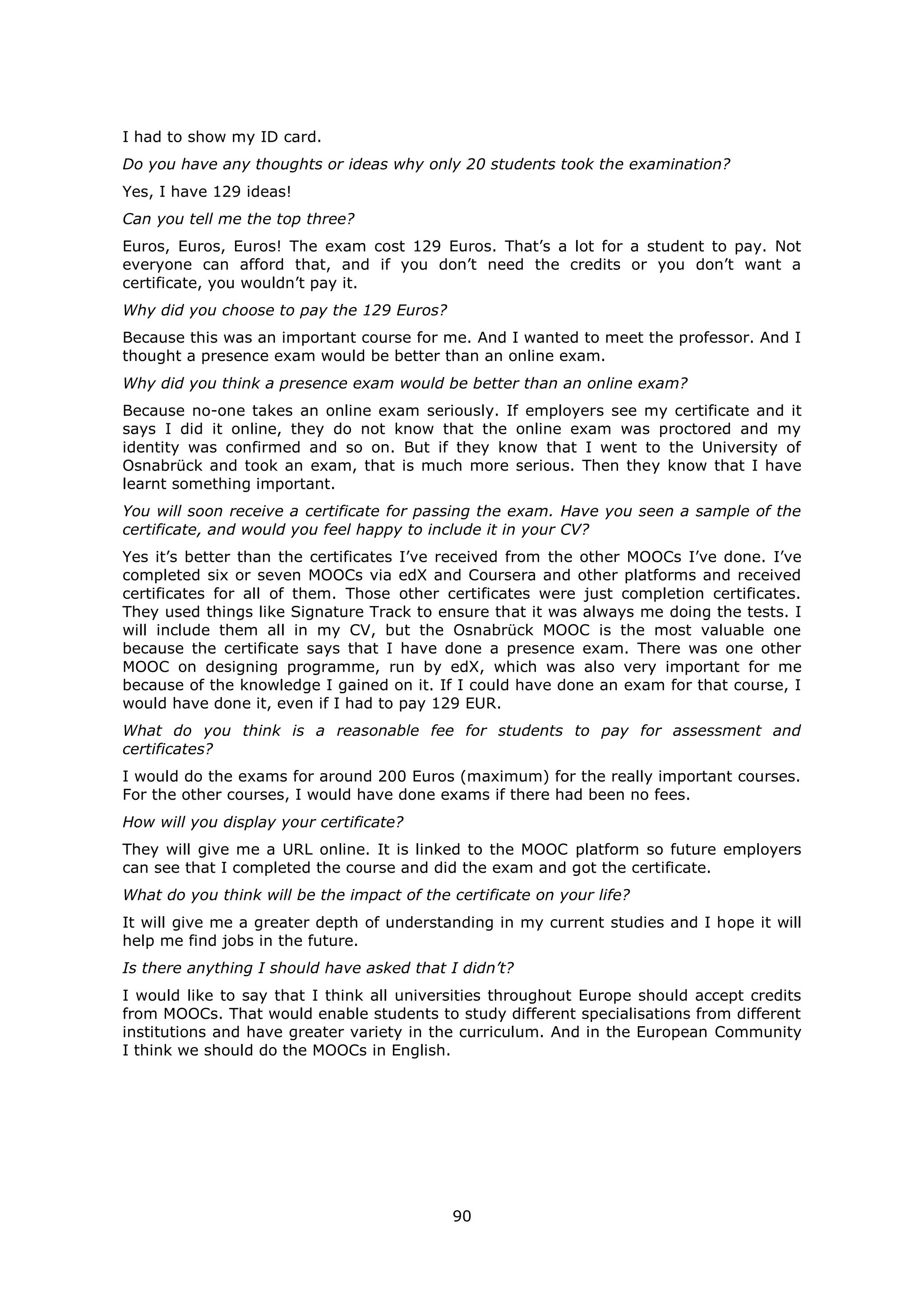 90
I had to show my ID card.
Do you have any thoughts or ideas why only 20 students took the examination?
Yes, I have 129 ideas!
Can you tell me the top three?
Euros, Euros, Euros! The exam cost 129 Euros. That’s a lot for a student to pay. Not
everyone can afford that, and if you don’t need the credits or you don’t want a
certificate, you wouldn’t pay it.
Why did you choose to pay the 129 Euros?
Because this was an important course for me. And I wanted to meet the professor. And I
thought a presence exam would be better than an online exam.
Why did you think a presence exam would be better than an online exam?
Because no-one takes an online exam seriously. If employers see my certificate and it
says I did it online, they do not know that the online exam was proctored and my
identity was confirmed and so on. But if they know that I went to the University of
Osnabrück and took an exam, that is much more serious. Then they know that I have
learnt something important.
You will soon receive a certificate for passing the exam. Have you seen a sample of the
certificate, and would you feel happy to include it in your CV?
Yes it’s better than the certificates I’ve received from the other MOOCs I’ve done. I’ve
completed six or seven MOOCs via edX and Coursera and other platforms and received
certificates for all of them. Those other certificates were just completion certificates.
They used things like Signature Track to ensure that it was always me doing the tests. I
will include them all in my CV, but the Osnabrück MOOC is the most valuable one
because the certificate says that I have done a presence exam. There was one other
MOOC on designing programme, run by edX, which was also very important for me
because of the knowledge I gained on it. If I could have done an exam for that course, I
would have done it, even if I had to pay 129 EUR.
What do you think is a reasonable fee for students to pay for assessment and
certificates?
I would do the exams for around 200 Euros (maximum) for the really important courses.
For the other courses, I would have done exams if there had been no fees.
How will you display your certificate?
They will give me a URL online. It is linked to the MOOC platform so future employers
can see that I completed the course and did the exam and got the certificate.
What do you think will be the impact of the certificate on your life?
It will give me a greater depth of understanding in my current studies and I hope it will
help me find jobs in the future.
Is there anything I should have asked that I didn’t?
I would like to say that I think all universities throughout Europe should accept credits
from MOOCs. That would enable students to study different specialisations from different
institutions and have greater variety in the curriculum. And in the European Community
I think we should do the MOOCs in English.
 