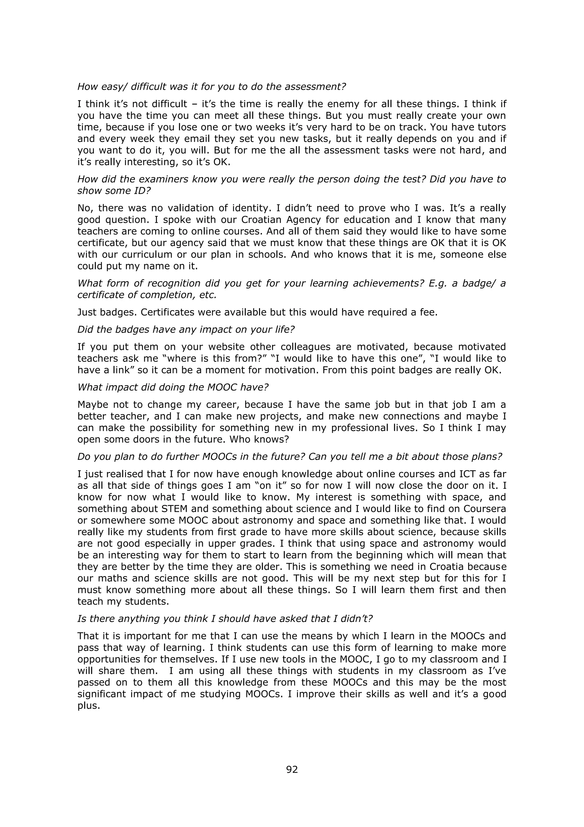 92
How easy/ difficult was it for you to do the assessment?
I think it’s not difficult – it’s the time is really the enemy for all these things. I think if
you have the time you can meet all these things. But you must really create your own
time, because if you lose one or two weeks it’s very hard to be on track. You have tutors
and every week they email they set you new tasks, but it really depends on you and if
you want to do it, you will. But for me the all the assessment tasks were not hard, and
it’s really interesting, so it’s OK.
How did the examiners know you were really the person doing the test? Did you have to
show some ID?
No, there was no validation of identity. I didn’t need to prove who I was. It’s a really
good question. I spoke with our Croatian Agency for education and I know that many
teachers are coming to online courses. And all of them said they would like to have some
certificate, but our agency said that we must know that these things are OK that it is OK
with our curriculum or our plan in schools. And who knows that it is me, someone else
could put my name on it.
What form of recognition did you get for your learning achievements? E.g. a badge/ a
certificate of completion, etc.
Just badges. Certificates were available but this would have required a fee.
Did the badges have any impact on your life?
If you put them on your website other colleagues are motivated, because motivated
teachers ask me “where is this from?” “I would like to have this one”, “I would like to
have a link” so it can be a moment for motivation. From this point badges are really OK.
What impact did doing the MOOC have?
Maybe not to change my career, because I have the same job but in that job I am a
better teacher, and I can make new projects, and make new connections and maybe I
can make the possibility for something new in my professional lives. So I think I may
open some doors in the future. Who knows?
Do you plan to do further MOOCs in the future? Can you tell me a bit about those plans?
I just realised that I for now have enough knowledge about online courses and ICT as far
as all that side of things goes I am “on it” so for now I will now close the door on it. I
know for now what I would like to know. My interest is something with space, and
something about STEM and something about science and I would like to find on Coursera
or somewhere some MOOC about astronomy and space and something like that. I would
really like my students from first grade to have more skills about science, because skills
are not good especially in upper grades. I think that using space and astronomy would
be an interesting way for them to start to learn from the beginning which will mean that
they are better by the time they are older. This is something we need in Croatia because
our maths and science skills are not good. This will be my next step but for this for I
must know something more about all these things. So I will learn them first and then
teach my students.
Is there anything you think I should have asked that I didn’t?
That it is important for me that I can use the means by which I learn in the MOOCs and
pass that way of learning. I think students can use this form of learning to make more
opportunities for themselves. If I use new tools in the MOOC, I go to my classroom and I
will share them. I am using all these things with students in my classroom as I’ve
passed on to them all this knowledge from these MOOCs and this may be the most
significant impact of me studying MOOCs. I improve their skills as well and it’s a good
plus.
 