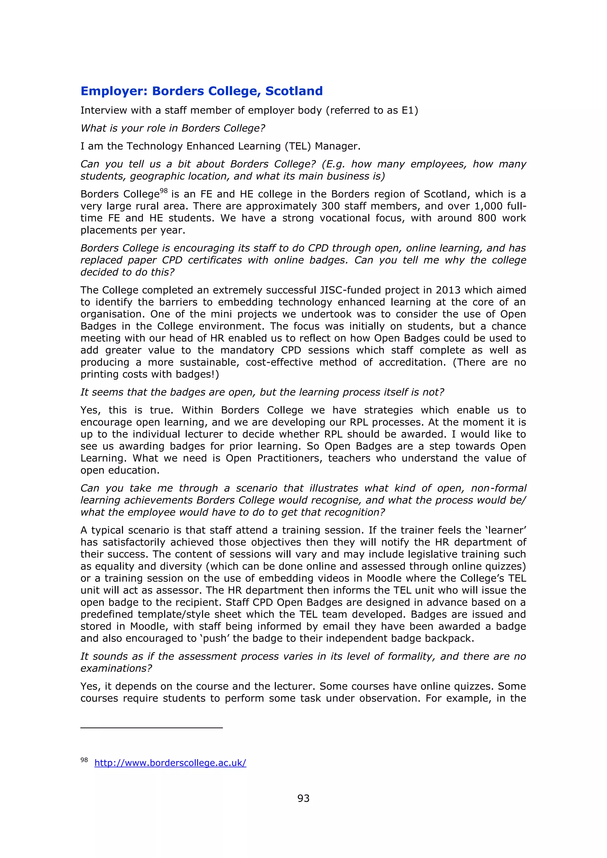 93
Employer: Borders College, Scotland
Interview with a staff member of employer body (referred to as E1)
What is your role in Borders College?
I am the Technology Enhanced Learning (TEL) Manager.
Can you tell us a bit about Borders College? (E.g. how many employees, how many
students, geographic location, and what its main business is)
Borders College98
is an FE and HE college in the Borders region of Scotland, which is a
very large rural area. There are approximately 300 staff members, and over 1,000 full-
time FE and HE students. We have a strong vocational focus, with around 800 work
placements per year.
Borders College is encouraging its staff to do CPD through open, online learning, and has
replaced paper CPD certificates with online badges. Can you tell me why the college
decided to do this?
The College completed an extremely successful JISC-funded project in 2013 which aimed
to identify the barriers to embedding technology enhanced learning at the core of an
organisation. One of the mini projects we undertook was to consider the use of Open
Badges in the College environment. The focus was initially on students, but a chance
meeting with our head of HR enabled us to reflect on how Open Badges could be used to
add greater value to the mandatory CPD sessions which staff complete as well as
producing a more sustainable, cost-effective method of accreditation. (There are no
printing costs with badges!)
It seems that the badges are open, but the learning process itself is not?
Yes, this is true. Within Borders College we have strategies which enable us to
encourage open learning, and we are developing our RPL processes. At the moment it is
up to the individual lecturer to decide whether RPL should be awarded. I would like to
see us awarding badges for prior learning. So Open Badges are a step towards Open
Learning. What we need is Open Practitioners, teachers who understand the value of
open education.
Can you take me through a scenario that illustrates what kind of open, non-formal
learning achievements Borders College would recognise, and what the process would be/
what the employee would have to do to get that recognition?
A typical scenario is that staff attend a training session. If the trainer feels the ‘learner’
has satisfactorily achieved those objectives then they will notify the HR department of
their success. The content of sessions will vary and may include legislative training such
as equality and diversity (which can be done online and assessed through online quizzes)
or a training session on the use of embedding videos in Moodle where the College’s TEL
unit will act as assessor. The HR department then informs the TEL unit who will issue the
open badge to the recipient. Staff CPD Open Badges are designed in advance based on a
predefined template/style sheet which the TEL team developed. Badges are issued and
stored in Moodle, with staff being informed by email they have been awarded a badge
and also encouraged to ‘push’ the badge to their independent badge backpack.
It sounds as if the assessment process varies in its level of formality, and there are no
examinations?
Yes, it depends on the course and the lecturer. Some courses have online quizzes. Some
courses require students to perform some task under observation. For example, in the
98
http://www.borderscollege.ac.uk/
 