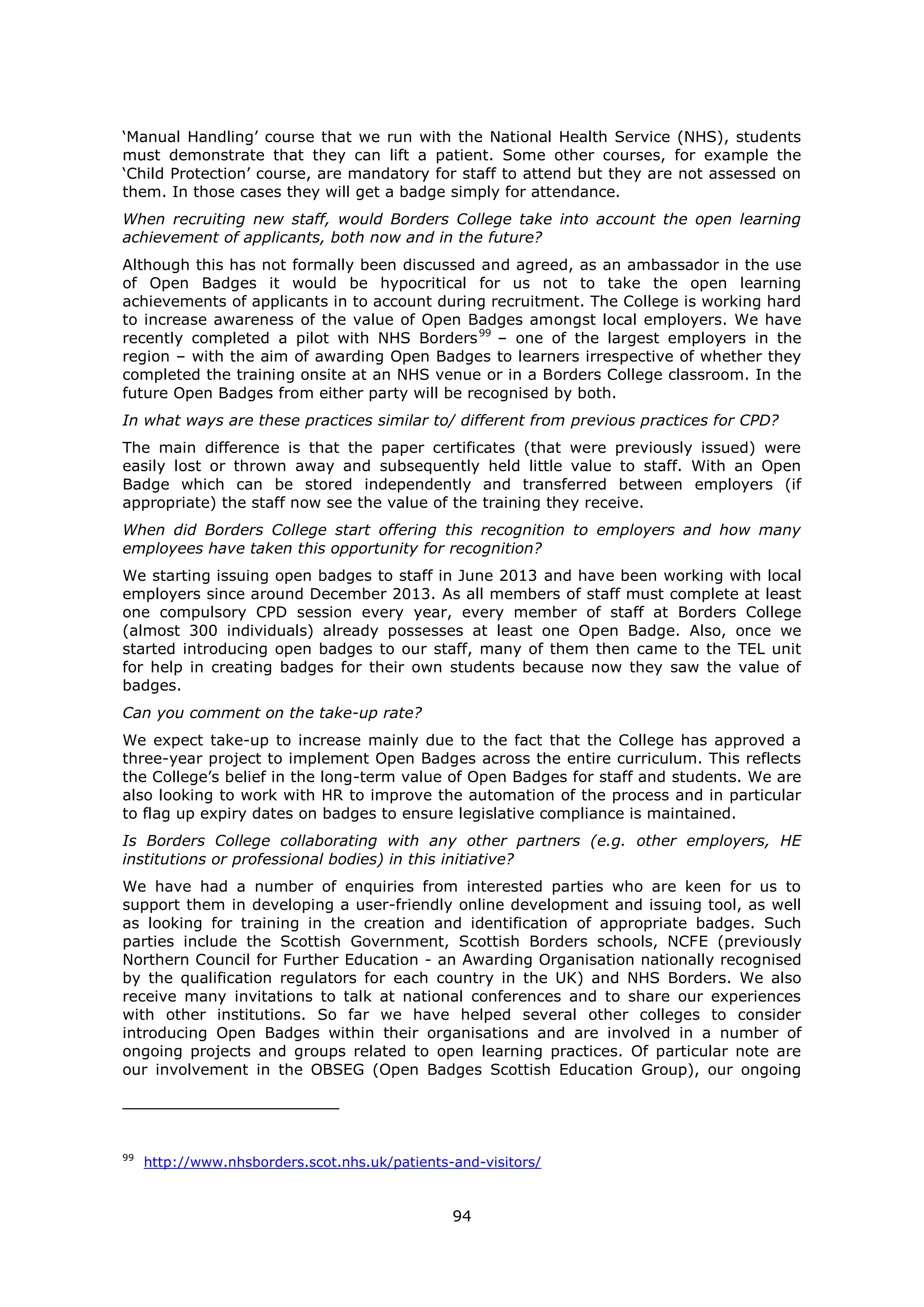94
‘Manual Handling’ course that we run with the National Health Service (NHS), students
must demonstrate that they can lift a patient. Some other courses, for example the
‘Child Protection’ course, are mandatory for staff to attend but they are not assessed on
them. In those cases they will get a badge simply for attendance.
When recruiting new staff, would Borders College take into account the open learning
achievement of applicants, both now and in the future?
Although this has not formally been discussed and agreed, as an ambassador in the use
of Open Badges it would be hypocritical for us not to take the open learning
achievements of applicants in to account during recruitment. The College is working hard
to increase awareness of the value of Open Badges amongst local employers. We have
recently completed a pilot with NHS Borders99
– one of the largest employers in the
region – with the aim of awarding Open Badges to learners irrespective of whether they
completed the training onsite at an NHS venue or in a Borders College classroom. In the
future Open Badges from either party will be recognised by both.
In what ways are these practices similar to/ different from previous practices for CPD?
The main difference is that the paper certificates (that were previously issued) were
easily lost or thrown away and subsequently held little value to staff. With an Open
Badge which can be stored independently and transferred between employers (if
appropriate) the staff now see the value of the training they receive.
When did Borders College start offering this recognition to employers and how many
employees have taken this opportunity for recognition?
We starting issuing open badges to staff in June 2013 and have been working with local
employers since around December 2013. As all members of staff must complete at least
one compulsory CPD session every year, every member of staff at Borders College
(almost 300 individuals) already possesses at least one Open Badge. Also, once we
started introducing open badges to our staff, many of them then came to the TEL unit
for help in creating badges for their own students because now they saw the value of
badges.
Can you comment on the take-up rate?
We expect take-up to increase mainly due to the fact that the College has approved a
three-year project to implement Open Badges across the entire curriculum. This reflects
the College’s belief in the long-term value of Open Badges for staff and students. We are
also looking to work with HR to improve the automation of the process and in particular
to flag up expiry dates on badges to ensure legislative compliance is maintained.
Is Borders College collaborating with any other partners (e.g. other employers, HE
institutions or professional bodies) in this initiative?
We have had a number of enquiries from interested parties who are keen for us to
support them in developing a user-friendly online development and issuing tool, as well
as looking for training in the creation and identification of appropriate badges. Such
parties include the Scottish Government, Scottish Borders schools, NCFE (previously
Northern Council for Further Education - an Awarding Organisation nationally recognised
by the qualification regulators for each country in the UK) and NHS Borders. We also
receive many invitations to talk at national conferences and to share our experiences
with other institutions. So far we have helped several other colleges to consider
introducing Open Badges within their organisations and are involved in a number of
ongoing projects and groups related to open learning practices. Of particular note are
our involvement in the OBSEG (Open Badges Scottish Education Group), our ongoing
99
http://www.nhsborders.scot.nhs.uk/patients-and-visitors/
 