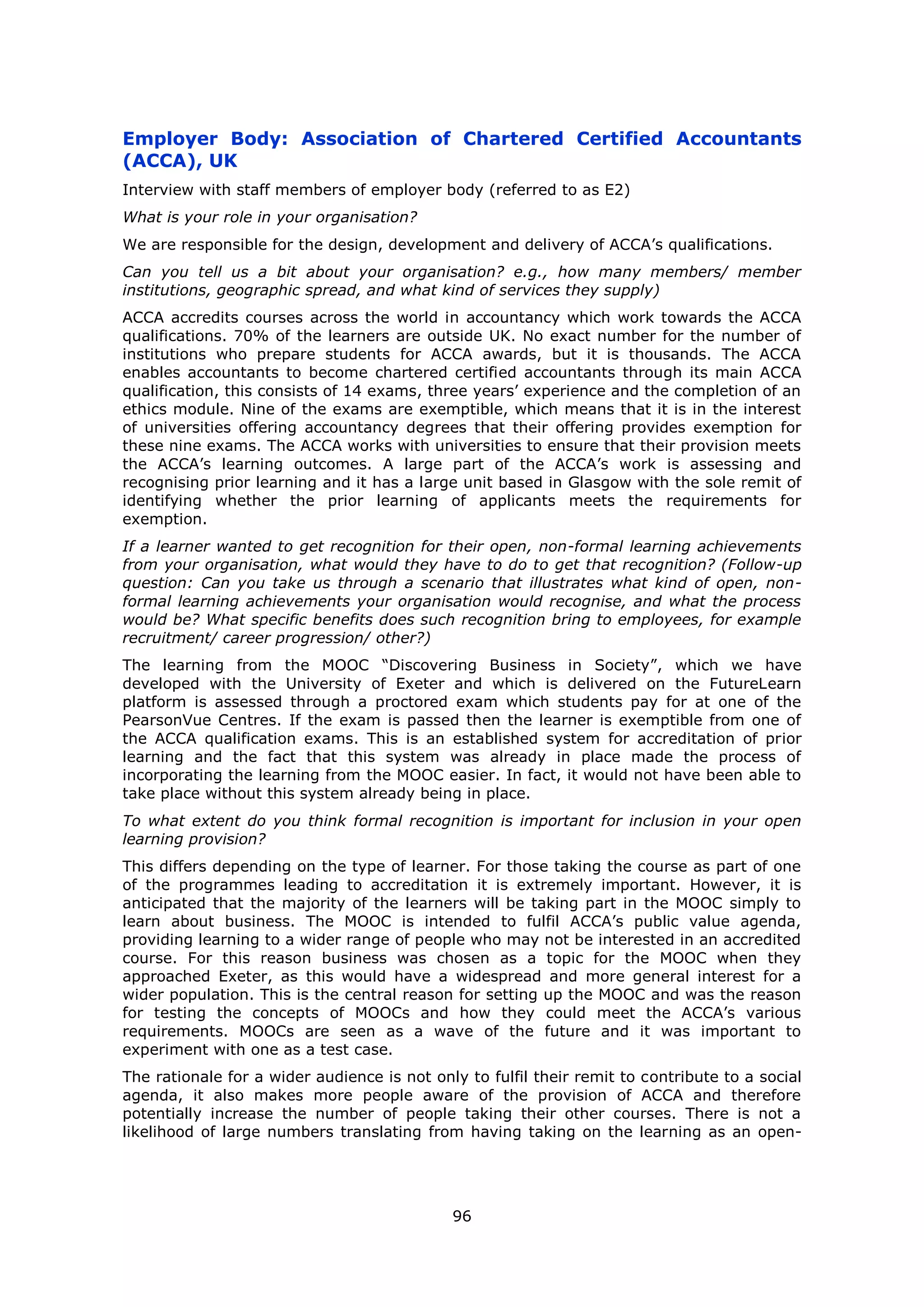 96
Employer Body: Association of Chartered Certified Accountants
(ACCA), UK
Interview with staff members of employer body (referred to as E2)
What is your role in your organisation?
We are responsible for the design, development and delivery of ACCA’s qualifications.
Can you tell us a bit about your organisation? e.g., how many members/ member
institutions, geographic spread, and what kind of services they supply)
ACCA accredits courses across the world in accountancy which work towards the ACCA
qualifications. 70% of the learners are outside UK. No exact number for the number of
institutions who prepare students for ACCA awards, but it is thousands. The ACCA
enables accountants to become chartered certified accountants through its main ACCA
qualification, this consists of 14 exams, three years’ experience and the completion of an
ethics module. Nine of the exams are exemptible, which means that it is in the interest
of universities offering accountancy degrees that their offering provides exemption for
these nine exams. The ACCA works with universities to ensure that their provision meets
the ACCA’s learning outcomes. A large part of the ACCA’s work is assessing and
recognising prior learning and it has a large unit based in Glasgow with the sole remit of
identifying whether the prior learning of applicants meets the requirements for
exemption.
If a learner wanted to get recognition for their open, non-formal learning achievements
from your organisation, what would they have to do to get that recognition? (Follow-up
question: Can you take us through a scenario that illustrates what kind of open, non-
formal learning achievements your organisation would recognise, and what the process
would be? What specific benefits does such recognition bring to employees, for example
recruitment/ career progression/ other?)
The learning from the MOOC “Discovering Business in Society”, which we have
developed with the University of Exeter and which is delivered on the FutureLearn
platform is assessed through a proctored exam which students pay for at one of the
PearsonVue Centres. If the exam is passed then the learner is exemptible from one of
the ACCA qualification exams. This is an established system for accreditation of prior
learning and the fact that this system was already in place made the process of
incorporating the learning from the MOOC easier. In fact, it would not have been able to
take place without this system already being in place.
To what extent do you think formal recognition is important for inclusion in your open
learning provision?
This differs depending on the type of learner. For those taking the course as part of one
of the programmes leading to accreditation it is extremely important. However, it is
anticipated that the majority of the learners will be taking part in the MOOC simply to
learn about business. The MOOC is intended to fulfil ACCA’s public value agenda,
providing learning to a wider range of people who may not be interested in an accredited
course. For this reason business was chosen as a topic for the MOOC when they
approached Exeter, as this would have a widespread and more general interest for a
wider population. This is the central reason for setting up the MOOC and was the reason
for testing the concepts of MOOCs and how they could meet the ACCA’s various
requirements. MOOCs are seen as a wave of the future and it was important to
experiment with one as a test case.
The rationale for a wider audience is not only to fulfil their remit to contribute to a social
agenda, it also makes more people aware of the provision of ACCA and therefore
potentially increase the number of people taking their other courses. There is not a
likelihood of large numbers translating from having taking on the learning as an open-
 