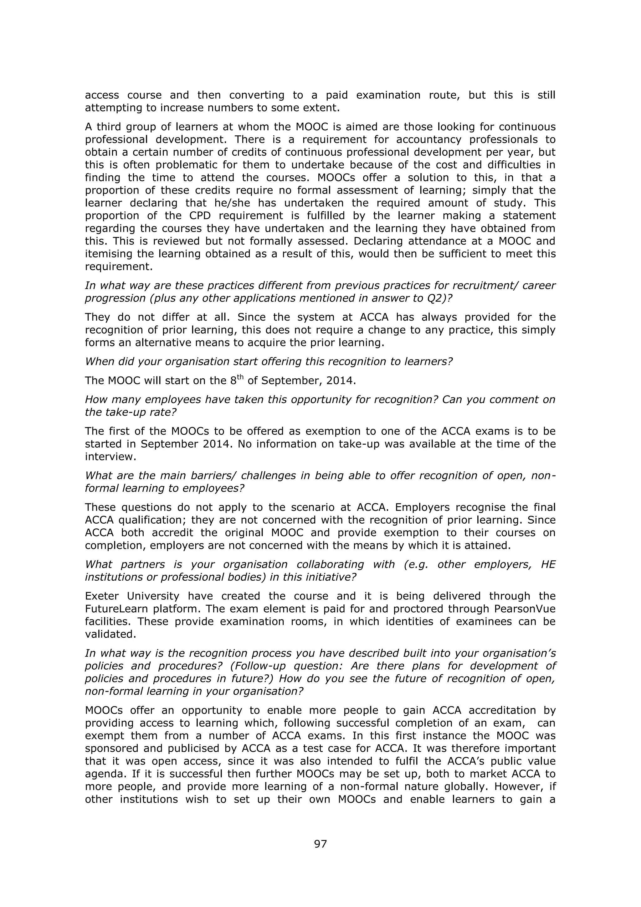 97
access course and then converting to a paid examination route, but this is still
attempting to increase numbers to some extent.
A third group of learners at whom the MOOC is aimed are those looking for continuous
professional development. There is a requirement for accountancy professionals to
obtain a certain number of credits of continuous professional development per year, but
this is often problematic for them to undertake because of the cost and difficulties in
finding the time to attend the courses. MOOCs offer a solution to this, in that a
proportion of these credits require no formal assessment of learning; simply that the
learner declaring that he/she has undertaken the required amount of study. This
proportion of the CPD requirement is fulfilled by the learner making a statement
regarding the courses they have undertaken and the learning they have obtained from
this. This is reviewed but not formally assessed. Declaring attendance at a MOOC and
itemising the learning obtained as a result of this, would then be sufficient to meet this
requirement.
In what way are these practices different from previous practices for recruitment/ career
progression (plus any other applications mentioned in answer to Q2)?
They do not differ at all. Since the system at ACCA has always provided for the
recognition of prior learning, this does not require a change to any practice, this simply
forms an alternative means to acquire the prior learning.
When did your organisation start offering this recognition to learners?
The MOOC will start on the 8th
of September, 2014.
How many employees have taken this opportunity for recognition? Can you comment on
the take-up rate?
The first of the MOOCs to be offered as exemption to one of the ACCA exams is to be
started in September 2014. No information on take-up was available at the time of the
interview.
What are the main barriers/ challenges in being able to offer recognition of open, non-
formal learning to employees?
These questions do not apply to the scenario at ACCA. Employers recognise the final
ACCA qualification; they are not concerned with the recognition of prior learning. Since
ACCA both accredit the original MOOC and provide exemption to their courses on
completion, employers are not concerned with the means by which it is attained.
What partners is your organisation collaborating with (e.g. other employers, HE
institutions or professional bodies) in this initiative?
Exeter University have created the course and it is being delivered through the
FutureLearn platform. The exam element is paid for and proctored through PearsonVue
facilities. These provide examination rooms, in which identities of examinees can be
validated.
In what way is the recognition process you have described built into your organisation’s
policies and procedures? (Follow-up question: Are there plans for development of
policies and procedures in future?) How do you see the future of recognition of open,
non-formal learning in your organisation?
MOOCs offer an opportunity to enable more people to gain ACCA accreditation by
providing access to learning which, following successful completion of an exam, can
exempt them from a number of ACCA exams. In this first instance the MOOC was
sponsored and publicised by ACCA as a test case for ACCA. It was therefore important
that it was open access, since it was also intended to fulfil the ACCA’s public value
agenda. If it is successful then further MOOCs may be set up, both to market ACCA to
more people, and provide more learning of a non-formal nature globally. However, if
other institutions wish to set up their own MOOCs and enable learners to gain a
 