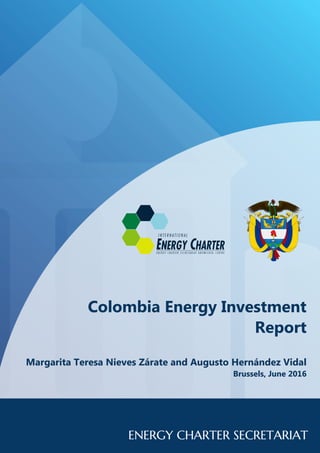 Colombia Energy InvestmentColombia Energy InvestmentColombia Energy Investment
ReportReportReport
Margarita Teresa Nieves Zárate and Augusto Hernández VidalMargarita Teresa Nieves Zárate and Augusto Hernández VidalMargarita Teresa Nieves Zárate and Augusto Hernández Vidal
Brussels, June 2016Brussels, June 2016Brussels, June 2016
 