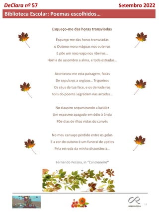 13
Esqueço-me das horas transviadas
o Outono mora mágoas nos outeiros
E põe um roxo vago nos ribeiros…
Hóstia de assombro a alma, e toda estradas…
Aconteceu-me esta paisagem, fadas
De sepulcros a orgíaco… Trigueiros
Os céus da tua face, e os derradeiros
Tons do poente segredam nas arcadas…
No claustro sequestrando a lucidez
Um espasmo apagado em ódio à ânsia
Põe dias de ilhas vistas do convés
No meu cansaço perdido entre os gelos
E a cor do outono é um funeral de apelos
Pela estrada da minha dissonância…
Fernando Pessoa, in “Cancioneiro”
Esqueço-me das horas transviadas
DeClara nº 57 Setembro 2022
Biblioteca Escolar: Poemas escolhidos…
 