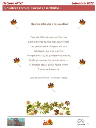 14
Quando, Lídia, vier o nosso Outono
Com o Inverno que há nele, reservemos
Um pensamento, não para a futura
Primavera, que é de outrem,
Nem para o Estio, de quem somos mortos,
Senão para o que fica do que passa —
O amarelo actual que as folhas vivem
E as torna diferentes.
Odes de Ricardo Reis – Fernando Pessoa.
Quando, Lídia, vier o nosso outono
DeClara nº 57 Setembro 2022
Biblioteca Escolar: Poemas escolhidos…
 