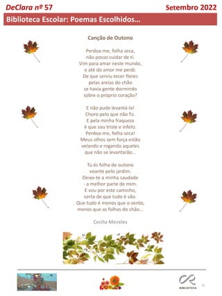 15
Canção de Outono
Perdoa-me, folha seca,
não posso cuidar de ti.
Vim para amar neste mundo,
e até do amor me perdi.
De que serviu tecer flores
pelas areias do chão
se havia gente dormindo
sobre o próprio coração?
E não pude levantá-la!
Choro pelo que não fiz.
E pela minha fraqueza
é que sou triste e infeliz.
Perdoa-me, folha seca!
Meus olhos sem força estão
velando e rogando aqueles
que não se levantarão...
Tu és folha de outono
voante pelo jardim.
Deixo-te a minha saudade
- a melhor parte de mim.
E vou por este caminho,
certa de que tudo é vão.
Que tudo é menos que o vento,
menos que as folhas do chão...
Cecília Meireles
DeClara nº 57 Setembro 2022
Biblioteca Escolar: Poemas Escolhidos…
 