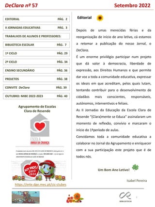 DeClara nº 57 Setembro 2022
2
PROJETOS PÁG. 38
TRABALHOS DE ALUNOS E PROFESSORES:
1º CICLO PÁG. 29
ENSINO SECUNDÁRIO PÁG. 36
CONVITE DeClara PÁG. 39
EDITORIAL PÁG. 2
BIBLIOTECA ESCOLAR PÁG. 7
II JORNADAS EDUCATIVAS PÁG. 3
Editorial
Agrupamento de Escolas
Clara de Resende
Isabel Pereira
Depois de umas merecidas férias e da
reorganização de início de ano letivo, cá estamos
a retomar a publicação do nosso Jornal, o
DeClara.
É um enorme privilégio participar num projeto
que dá valor à democracia, liberdade de
expressão, aos Direitos Humanos e que permite
dar voz a toda a comunidade educativa, expressar
os ideais em que acreditam, pelos quais lutam,
tentando contribuir para o desenvolvimento de
cidadãos mais conscientes, responsáveis,
autónomos, interventivos e felizes.
As II Jornadas da Educação da Escola Clara de
Resende “(Clara)mente se Educa” assinalaram um
momento de reflexão, convívio e marcaram o
início do 1ºperíodo de aulas.
Convidamos toda a comunidade educativa a
colaborar no Jornal do Agrupamento e enriquecer
com a sua participação este projeto que é de
todos nós.
Um Bom Ano Letivo!
https://erte.dge.mec.pt/cic-clubes
OUTUBRO: MIBE 2022-2023 PÁG. 40
2º CICLO PÁG. 34
 