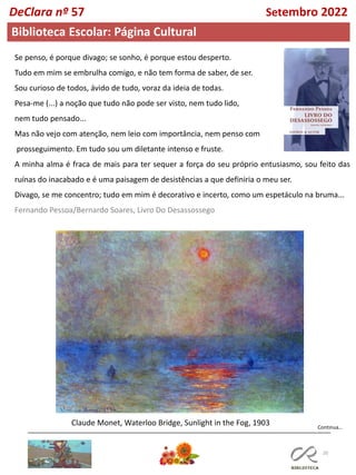 20
Biblioteca Escolar: Página Cultural
Se penso, é porque divago; se sonho, é porque estou desperto.
Tudo em mim se embrulha comigo, e não tem forma de saber, de ser.
Sou curioso de todos, ávido de tudo, voraz da ideia de todas.
Pesa-me (...) a noção que tudo não pode ser visto, nem tudo lido,
nem tudo pensado...
Mas não vejo com atenção, nem leio com importância, nem penso com
prosseguimento. Em tudo sou um diletante intenso e fruste.
A minha alma é fraca de mais para ter sequer a força do seu próprio entusiasmo, sou feito das
ruínas do inacabado e é uma paisagem de desistências a que definiria o meu ser.
Divago, se me concentro; tudo em mim é decorativo e incerto, como um espetáculo na bruma...
Fernando Pessoa/Bernardo Soares, Livro Do Desassossego
Claude Monet, Waterloo Bridge, Sunlight in the Fog, 1903 Continua…
DeClara nº 57 Setembro 2022
 
