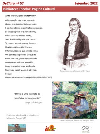 21
Professora Fátima Noronha Peres
Miranda, Grupo 300
Biblioteca Escolar: Página Cultural
Aflito coração, que o teu tormento
Aflito coração, que o teu tormento,
Que os teus desejos, tácito, devoras,
E ao doce objeto, às perfeições que adoras,
Só te vás explicar co'o pensamento;
Infeliz coração, recobra alento,
Seca as inúteis lágrimas que choras!
Tu cevas o teu mal, porque demoras
Os voos ao ditoso atrevimento.
Inflama surdos ais, que o medo esfria;
Um bem tão suspirado e tão subido,
Como se há-de ganhar sem ousadia?
Ao vencedor afoite-se o vencido;
Longe o respeito, longe a cobardia.
Morres de fraco? Morre de atrevido.
Bocage
Manuel Maria Barbosa Du Bocage (15/09/1765 - 21/12/1805)
Bocage, desenho a lápis de Lei Chi Ngok
"O livro é uma extensão da
memória e da imaginação."
Jorge Luís Borges
Henri Lebasque, Lendo no parque, 1910
DeClara nº 57 Setembro 2022
 