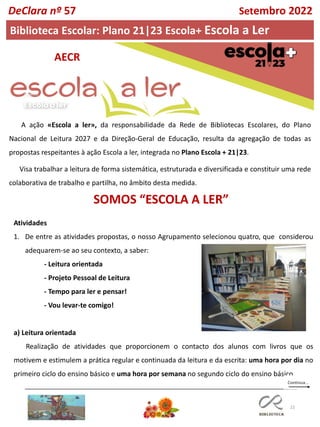 22
A ação «Escola a ler», da responsabilidade da Rede de Bibliotecas Escolares, do Plano
Nacional de Leitura 2027 e da Direção-Geral de Educação, resulta da agregação de todas as
propostas respeitantes à ação Escola a ler, integrada no Plano Escola + 21|23.
Visa trabalhar a leitura de forma sistemática, estruturada e diversificada e constituir uma rede
colaborativa de trabalho e partilha, no âmbito desta medida.
Atividades
1. De entre as atividades propostas, o nosso Agrupamento selecionou quatro, que considerou
adequarem-se ao seu contexto, a saber:
- Leitura orientada
- Projeto Pessoal de Leitura
- Tempo para ler e pensar!
- Vou levar-te comigo!
a) Leitura orientada
Realização de atividades que proporcionem o contacto dos alunos com livros que os
motivem e estimulem a prática regular e continuada da leitura e da escrita: uma hora por dia no
primeiro ciclo do ensino básico e uma hora por semana no segundo ciclo do ensino básico.
Biblioteca Escolar: Plano 21|23 Escola+ Escola a Ler
DeClara nº 57 Setembro 2022
SOMOS “ESCOLA A LER”
AECR
 