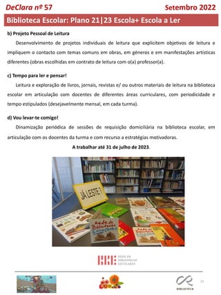 23
Biblioteca Escolar: Plano 21|23 Escola+ Escola a Ler
DeClara nº 57 Setembro 2022
b) Projeto Pessoal de Leitura
Desenvolvimento de projetos individuais de leitura que explicitem objetivos de leitura e
impliquem o contacto com temas comuns em obras, em géneros e em manifestações artísticas
diferentes (obras escolhidas em contrato de leitura com o(a) professor(a).
c) Tempo para ler e pensar!
Leitura e exploração de livros, jornais, revistas e/ ou outros materiais de leitura na biblioteca
escolar em articulação com docentes de diferentes áreas curriculares, com periodicidade e
tempo estipulados (desejavelmente mensal, em cada turma).
d) Vou levar-te comigo!
Dinamização periódica de sessões de requisição domiciliária na biblioteca escolar, em
articulação com os docentes da turma e com recurso a estratégias motivadoras.
A trabalhar até 31 de julho de 2023.
 