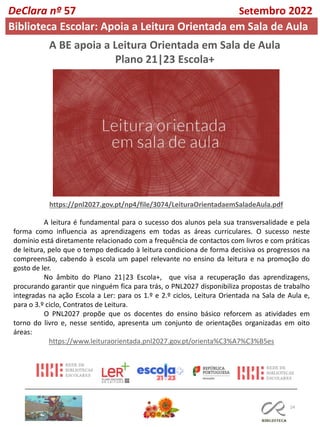 24
A BE apoia a Leitura Orientada em Sala de Aula
Plano 21|23 Escola+
https://pnl2027.gov.pt/np4/file/3074/LeituraOrientadaemSaladeAula.pdf
A leitura é fundamental para o sucesso dos alunos pela sua transversalidade e pela
forma como influencia as aprendizagens em todas as áreas curriculares. O sucesso neste
domínio está diretamente relacionado com a frequência de contactos com livros e com práticas
de leitura, pelo que o tempo dedicado à leitura condiciona de forma decisiva os progressos na
compreensão, cabendo à escola um papel relevante no ensino da leitura e na promoção do
gosto de ler.
No âmbito do Plano 21|23 Escola+, que visa a recuperação das aprendizagens,
procurando garantir que ninguém fica para trás, o PNL2027 disponibiliza propostas de trabalho
integradas na ação Escola a Ler: para os 1.º e 2.º ciclos, Leitura Orientada na Sala de Aula e,
para o 3.º ciclo, Contratos de Leitura.
O PNL2027 propõe que os docentes do ensino básico reforcem as atividades em
torno do livro e, nesse sentido, apresenta um conjunto de orientações organizadas em oito
áreas:
https://www.leituraorientada.pnl2027.gov.pt/orienta%C3%A7%C3%B5es
DeClara nº 57 Setembro 2022
Biblioteca Escolar: Apoia a Leitura Orientada em Sala de Aula
 