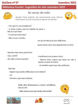 As secas do mês
Atenção: Estas anedotas são extremamente secas. Mesmo
muito secas! As mais secas que já alguma vez ouviste!
27
Biblioteca Escolar: Sugestões do mês setembro 2022
- 112, qual é a sua emergência?
- A minha mulher está em trabalho de parto e
não sei o que fazer!
- É o primeiro filho dela?
- Não, eu sou o marido…
Um dia em Mercúrio dura 1408 horas.
Quase tantas como uma segunda-feira na Terra.
- Querida, hoje vamos jantar fora!
- Uau, a sério?
- Sim, põe a mesa no quintal.
DeClara nº 57 Setembro 2022
A professora vira-se para o Artur:
- Menino Artur, espero que desta vez não o
apanhe a copiar no exame.
- Eu também espero que não, professora.
Num bar:
- Alguém aqui perdeu 500€ presos num elástico?
- Eu!
- Pois bem, aqui está o elástico.
Estão dois dinossauros a comer semáforos,
vira-se um:
- Não comas esse que ainda está verde!
 