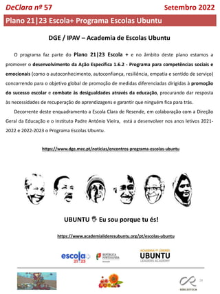 28
Plano 21|23 Escola+ Programa Escolas Ubuntu
O programa faz parte do Plano 21|23 Escola + e no âmbito deste plano estamos a
promover o desenvolvimento da Ação Específica 1.6.2 - Programa para competências sociais e
emocionais (como o autoconhecimento, autoconfiança, resiliência, empatia e sentido de serviço)
concorrendo para o objetivo global de promoção de medidas diferenciadas dirigidas à promoção
do sucesso escolar e combate às desigualdades através da educação, procurando dar resposta
às necessidades de recuperação de aprendizagens e garantir que ninguém fica para trás.
Decorrente deste enquadramento a Escola Clara de Resende, em colaboração com a Direção
Geral da Educação e o Instituto Padre António Vieira, está a desenvolver nos anos letivos 2021-
2022 e 2022-2023 o Programa Escolas Ubuntu.
UBUNTU 🖐 Eu sou porque tu és!
https://www.dge.mec.pt/noticias/encontros-programa-escolas-ubuntu
https://www.academialideresubuntu.org/pt/escolas-ubuntu
DeClara nº 57 Setembro 2022
 