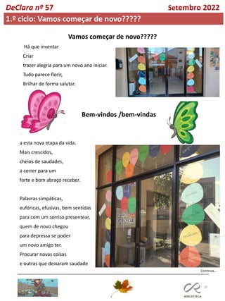 29
Continua…
DeClara nº 57 Setembro 2022
1.º ciclo: Vamos começar de novo?????
Há que inventar
Criar
trazer alegria para um novo ano iniciar.
Tudo parece florir,
Brilhar de forma salutar.
Vamos começar de novo?????
Bem-vindos /bem-vindas
a esta nova etapa da vida.
Mais crescidos,
cheios de saudades,
a correr para um
forte e bom abraço receber.
Palavras simpáticas,
eufóricas, efusivas, bem sentidas
para com um sorriso presentear,
quem de novo chegou
para depressa se poder
um novo amigo ter.
Procurar novas coisas
e outras que deixaram saudade
 