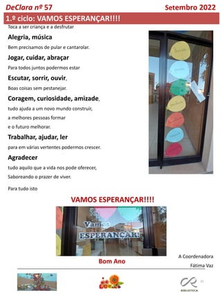 31
DeClara nº 57 Setembro 2022
1.º ciclo: VAMOS ESPERANÇAR!!!!
A Coordenadora
Fátima Vaz
Toca a ser criança e a desfrutar
Alegria, música
Bem precisamos de pular e cantarolar.
Jogar, cuidar, abraçar
Para todos juntos podermos estar
Escutar, sorrir, ouvir,
Boas coisas sem pestanejar.
Coragem, curiosidade, amizade,
tudo ajuda a um novo mundo construir,
a melhores pessoas formar
e o futuro melhorar.
Trabalhar, ajudar, ler
para em várias vertentes podermos crescer.
Agradecer
tudo aquilo que a vida nos pode oferecer,
Saboreando o prazer de viver.
Para tudo isto
VAMOS ESPERANÇAR!!!!
Bom Ano
 