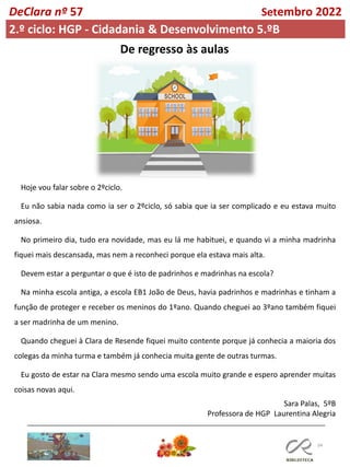 34
DeClara nº 57 Setembro 2022
2.º ciclo: HGP - Cidadania & Desenvolvimento 5.ºB
De regresso às aulas
Hoje vou falar sobre o 2ºciclo.
Eu não sabia nada como ia ser o 2ºciclo, só sabia que ia ser complicado e eu estava muito
ansiosa.
No primeiro dia, tudo era novidade, mas eu lá me habituei, e quando vi a minha madrinha
fiquei mais descansada, mas nem a reconheci porque ela estava mais alta.
Devem estar a perguntar o que é isto de padrinhos e madrinhas na escola?
Na minha escola antiga, a escola EB1 João de Deus, havia padrinhos e madrinhas e tinham a
função de proteger e receber os meninos do 1ºano. Quando cheguei ao 3ºano também fiquei
a ser madrinha de um menino.
Quando cheguei à Clara de Resende fiquei muito contente porque já conhecia a maioria dos
colegas da minha turma e também já conhecia muita gente de outras turmas.
Eu gosto de estar na Clara mesmo sendo uma escola muito grande e espero aprender muitas
coisas novas aqui.
Sara Palas, 5ºB
Professora de HGP Laurentina Alegria
 