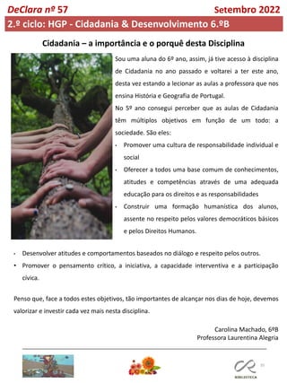 35
DeClara nº 57 Setembro 2022
2.º ciclo: HGP - Cidadania & Desenvolvimento 6.ºB
Cidadania – a importância e o porquê desta Disciplina
Sou uma aluna do 6º ano, assim, já tive acesso à disciplina
de Cidadania no ano passado e voltarei a ter este ano,
desta vez estando a lecionar as aulas a professora que nos
ensina História e Geografia de Portugal.
No 5º ano consegui perceber que as aulas de Cidadania
têm múltiplos objetivos em função de um todo: a
sociedade. São eles:
• Promover uma cultura de responsabilidade individual e
social
• Oferecer a todos uma base comum de conhecimentos,
atitudes e competências através de uma adequada
educação para os direitos e as responsabilidades
• Construir uma formação humanística dos alunos,
assente no respeito pelos valores democráticos básicos
e pelos Direitos Humanos.
Penso que, face a todos estes objetivos, tão importantes de alcançar nos dias de hoje, devemos
valorizar e investir cada vez mais nesta disciplina.
• Desenvolver atitudes e comportamentos baseados no diálogo e respeito pelos outros.
• Promover o pensamento crítico, a iniciativa, a capacidade interventiva e a participação
cívica.
Carolina Machado, 6ºB
Professora Laurentina Alegria
 