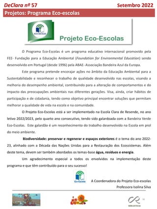 38
O Programa Eco-Escolas é um programa educativo internacional promovido pela
FEE- Fundação para a Educação Ambiental (Foundation for Environmental Education) sendo
desenvolvido em Portugal (desde 1996) pela ABAE- Associação Bandeira Azul da Europa.
Este programa pretende encorajar ações no âmbito da Educação Ambiental para a
Sustentabilidade e reconhecer o trabalho de qualidade desenvolvido nas escolas, visando a
melhoria do desempenho ambiental, contribuindo para a alteração de comportamentos e do
impacto das preocupações ambientais nas diferentes gerações. Visa, ainda, criar hábitos de
participação e de cidadania, tendo como objetivo principal encontrar soluções que permitam
melhorar a qualidade de vida na escola e na comunidade.
O Projeto Eco-Escolas está a ser implementado na Escola Clara de Resende, no ano
letivo 2022/2023, pelo quarto ano consecutivo, tendo sido galardoada com a Bandeira Verde
Eco-Escolas. Este galardão é um reconhecimento do trabalho desenvolvido na Escola em prol
do meio ambiente.
Biodiversidade: preservar e regenerar e espaços exteriores é o tema do ano 2022-
23, alinhado com a Década das Nações Unidas para a Restauração dos Ecossistemas. Além
deste tema, devem ser também abordados os temas-base água, resíduos e energia.
Um agradecimento especial a todos os envolvidos na implementação deste
programa e que têm contribuído para o seu sucesso!
DeClara nº 57 Setembro 2022
Projetos: Programa Eco-escolas
A Coordenadora do Projeto Eco-escolas
Professora Isolina Silva
 