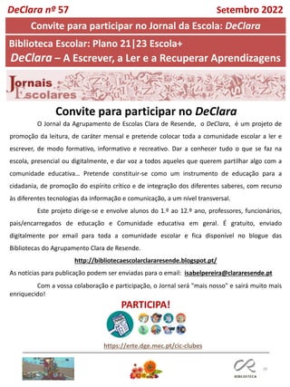 39
O Jornal da Agrupamento de Escolas Clara de Resende, o DeClara, é um projeto de
promoção da leitura, de caráter mensal e pretende colocar toda a comunidade escolar a ler e
escrever, de modo formativo, informativo e recreativo. Dar a conhecer tudo o que se faz na
escola, presencial ou digitalmente, e dar voz a todos aqueles que querem partilhar algo com a
comunidade educativa… Pretende constituir-se como um instrumento de educação para a
cidadania, de promoção do espírito crítico e de integração dos diferentes saberes, com recurso
às diferentes tecnologias da informação e comunicação, a um nível transversal.
Este projeto dirige-se e envolve alunos do 1.º ao 12.º ano, professores, funcionários,
pais/encarregados de educação e Comunidade educativa em geral. É gratuito, enviado
digitalmente por email para toda a comunidade escolar e fica disponível no blogue das
Bibliotecas do Agrupamento Clara de Resende.
http://bibliotecaescolarclararesende.blogspot.pt/
As notícias para publicação podem ser enviadas para o email: isabelpereira@clararesende.pt
Com a vossa colaboração e participação, o Jornal será "mais nosso" e sairá muito mais
enriquecido!
PARTICIPA!
Convite para participar no DeClara
https://erte.dge.mec.pt/cic-clubes
DeClara nº 57 Setembro 2022
Convite para participar no Jornal da Escola: DeClara
Biblioteca Escolar: Plano 21|23 Escola+
DeClara – A Escrever, a Ler e a Recuperar Aprendizagens
 