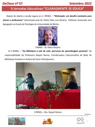 4
Continua…
DeClara nº 57 Setembro 2022
Depois de aberta a sessão seguiu-se o I PAINEL – “Motivação: um desafio constante para
alunos e professores” dinamizado pelo Dr. Pedro Sales Luís Rosário, Professor Associado com
Agregação na Escola de Psicologia da Universidade do Minho.
O II PAINEL – “Da Biblioteca à sala de aula: percursos de aprendizagem possíveis” da
responsabilidade da Professora Raquel Ramos, Coordenadora Interconcelhia da Rede de
Bibliotecas Escolares e Autora de livros Infantojuvenis.
I PAINEL - Dr. Pedro Rosário
II PAINEL – Dra. Raquel Ramos
II Jornadas Educativas:“(CLARA)MENTE SE EDUCA”
 