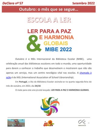 40
DeClara nº 57 Setembro 2022
Outubro: o mês que se segue…
Outubro é o Mês Internacional da Biblioteca Escolar (MIBE), uma
celebração anual das bibliotecas escolares em todo o mundo, uma oportunidade
para darem a conhecer o trabalho que desenvolvem e mostrarem que não são
apenas um serviço, mas um centro nevrálgico vital nas escolas. A chamada à
ação é da IASL (International Association of School Librarianship).
Em Portugal, o Dia da Biblioteca Escolar assinala-se na quarta segunda-feira do
mês de outubro, em 2022, dia 24/10.
O mote para este ano já está lançado: LER PARA A PAZ E HARMONIA GLOBAIS.
 