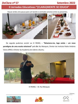 5
Continua…
DeClara nº 57 Setembro 2022
Houve ainda uma pausa para um lanche e animado convívio entre os presentes.
De seguida pudemos assistir ao III PAINEL – “Relaciono-me, logo existo – um novo
paradigma de uma escola relacional” pelo Dr. Rui Marques, Diretor do Instituto Padre António
Vieira (IPAV) e Diretor da Academia de Líderes Ubuntu.
III PAINEL – Dr. Rui Marques
II Jornadas Educativas:“(CLARA)MENTE SE EDUCA”
 