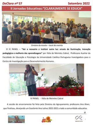 6
DeClara nº 57 Setembro 2022
Ginásio da escola – local do evento
O IV PAINEL – “Ver o nevoeiro e instituir outra luz: ensaio de iluminação, inovação
pedagógica e melhoria das aprendizagens” por Ilídia de Meireles Cabral, Professora Auxiliar da
Faculdade de Educação e Psicologia da Universidade Católica Portuguesa Investigadora para o
Centro de Investigação para o Desenvolvimento Humano.
II Jornadas Educativas:“(CLARA)MENTE SE EDUCA”
IV PAINEL - Ilídia de Meireles Cabral
A sessão de encerramento foi feita pela Diretora do Agrupamento, professora Ana Alves,
que finalizou, desejando um Excelente Ano Letivo 2022-2023 a toda a comunidade educativa.
IP
 