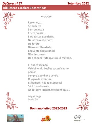 7
Recomeça...
Se puderes
Sem angústia
E sem pressa.
E os passos que deres,
Nesse caminho duro
Do futuro
Dá-os em liberdade.
Enquanto não alcances
Não descanses.
De nenhum fruto queiras só metade.
E, nunca saciado,
Vai colhendo ilusões sucessivas no
pomar.
Sempre a sonhar e vendo
O logro da aventura.
És homem, não te esqueças!
Só é tua a loucura
Onde, com lucidez, te reconheças...
Miguel Torga
Diário XIII.
DeClara nº 57 Setembro 2022
Biblioteca Escolar: Boas vindas
“Sísifo”
Bom ano letivo 2022-2023
 