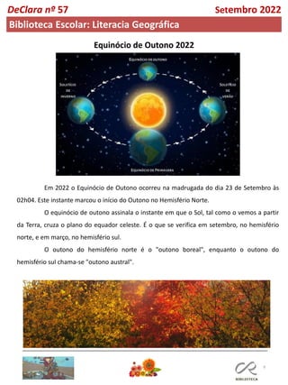 9
Equinócio de Outono 2022
Em 2022 o Equinócio de Outono ocorreu na madrugada do dia 23 de Setembro às
02h04. Este instante marcou o início do Outono no Hemisfério Norte.
O equinócio de outono assinala o instante em que o Sol, tal como o vemos a partir
da Terra, cruza o plano do equador celeste. É o que se verifica em setembro, no hemisfério
norte, e em março, no hemisfério sul.
O outono do hemisfério norte é o "outono boreal", enquanto o outono do
hemisfério sul chama-se "outono austral".
DeClara nº 57 Setembro 2022
Biblioteca Escolar: Literacia Geográfica
 