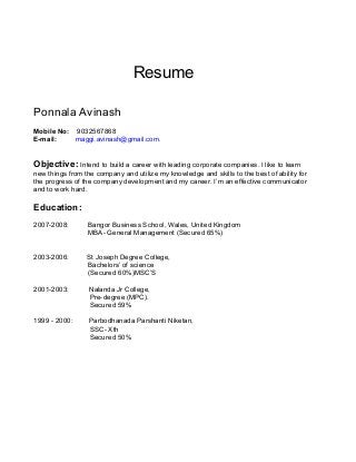Resume
Ponnala Avinash
Mobile No: 9032567868
E-mail: maggi.avinash@gmail.com.
Objective: Intend to build a career with leading corporate companies. I like to learn
new things from the company and utilize my knowledge and skills to the best of ability for
the progress of the company development and my career. I’m an effective communicator
and to work hard.
Education:
2007-2008: Bangor Business School, Wales, United Kingdom
MBA- General Management (Secured 65%)
2003-2006: St Joseph Degree College,
Bachelors’ of science
(Secured 60%)MSC’S
2001-2003: Nalanda Jr College,
Pre-degree (MPC).
Secured 59%
1999 - 2000: Parbodhanada Parshanti Niketan,
SSC- Xth
Secured 50%
 