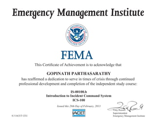 Emergency Management Institute
This Certificate of Achievement is to acknowledge that
has reaffirmed a dedication to serve in times of crisis through continued
professional development and completion of the independent study course:
Tony Russell
Superintendent
Emergency Management Institute
GOPINATH PARTHASARATHY
IS-00100.b
Introduction to Incident Command System
ICS-100
Issued this 28th Day of February, 2013
0.3 IACET CEU
 