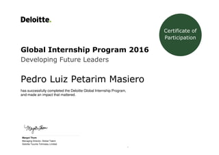 1
Global Internship Program 2016
Developing Future Leaders
Pedro Luiz Petarim Masiero
has successfully completed the Deloitte Global Internship Program,
and made an impact that mattered.
_____________________________________________
Margot Thom
Managing Director, Global Talent
Deloitte Touche Tohmatsu Limited
Certificate of
Participation
 