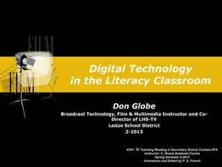 Digital Technology
in the Literacy Classroom
Don Globe
Broadcast Technology, Film & Multimedia Instructor and Co-
Director of LHS-TV
Ladue School District
2-2013
4391- TE Teaching Reading in Secondary School Content-VFA
Instructor- C. Noack-Graduate Course
Spring Semester 2-2013
Animations and Edited by P. A. French
 