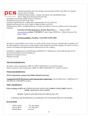 Maintaining Backup Server for backups and restoration of files using ARC serve backup
solution and win backup.
Planning backup strategy, creating client agents and scheduling backups.
Review Apllication,System and Security logs
Installation and testing of different types of Software.
Troubleshoot network connectivity issues.
Planning, implementations, configuration and integration of active directory
Maintain and monitor user access rights on different Shares and Files.
Helping System Admin. In implementing new concepts and software to increase tight security on the agent’s
machines.
6).Worked with PCS Tech Ltd ,for Krishna Maruti Ltd as a –“Engineer-FMS”
www.pcstech.com from (17-09-2007),75 Amrit Nagar,NDSE,Part –I,South Extension ,New
Delhi-110003.
Job Responsibilities: Handling 3 units KML-KAML-SKH)
My primary responsibilities were to take care of the all the systems resources and make them available to all
the other employees and works as a team member of the technical team of the company. We used to work in a
team for developing and implementing the infrastructure for the company.
Installation, configuration & troubleshooting of ORACLE 11i ,Maintenance and troubleshooting of LAN
Network & installed systems & peripherals.
Desktop level support to users.
Maintain call logs.
Educational Qualifications
Secondary school examination, CBSE, K.V.BHU.VARANASI (U.P) (with 58% marks).
Senior secondary school examination, CBSE, K.V.BHU.VARANASI (U.P) (with 61% marks).
Professional Qualifications
M.B.A.( information systems) from Sikkim Manipal University.
Completed B.TECH (Electronics and Communication engineering) with First(Division) in 2006 from U.P
TECHNICAL UNIVERSITY, lucknow.
Other’s Qualifications
3 Years training in (SCC) at FOTRESS HEAD QUARTER (FHQ) INDIAN NAVEL SHIP JARAWA,
RANK: ORDINARY CADET SEIMAN,
PLACE: ANDMAN &NICOBAR ISLAND PORT BLAIR UNIT
2) RAMANUJAM MATHEMATICAL OLYMPAID AT IX STANDARD WITH 65% OF MARKS
Personal Detail
Fathers Name : Dr. Ajay kumar
Date of Birth : 10rd
Aug 1983
Marital Status : married
4
 