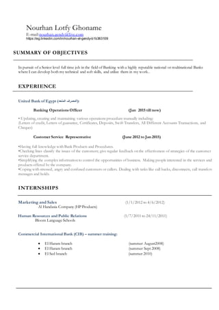 Nourhan Lotfy Ghoname
E-mail:nourhan.gendy@live.com
https://eg.linkedin.com/in/nourhan-el-gendy-b1b363109
SUMMARY OF OBJECTIVES
In pursuit of a Senior level full time job in the field of Banking with a highly reputable national or multinational Banks
where I can develop both my technical and soft skills, and utilize them in my work..
EXPERIENCE
United Bank of Egypt (‫المتحد‬ ‫المصرف‬):
Banking Operations Officer (Jan 2015 till now)
• Updating, creating and maintaining various operations procedure manually including:
(Letters of credit, Letters of guarantee, Certificates, Deposits, Swift Transfers, All Different Accounts Transactions, and
Cheques)
Customer Service Representative (June 2012 to Jan 2015)
•Having full knowledge with Bank Products and Procedures.
•Checking lines classify the issues of the customers; give regular feedback on the effectiveness of strategies of the customer
service department.
•Simplifying the complex information to control the opportunities of business. Making people interested in the services and
products offered by the company.
•Coping with stressed, angry and confused customers or callers. Dealing with tasks like call backs, disconnects, call transfers,
messages and holds.
INTERNSHIPS
Marketing and Sales (1/1/2012 to 4/6/2012)
Al Handasia Company (HP Products)
Human Resources and Public Relations (1/7/2011 to 24/11/2011)
Bloom Language Schools
Commercial International Bank (CIB) – summer training:
 El Haram branch (summer August2008)
 El Haram branch (summer Sept 2008)
 El Sed branch (summer 2010)
 