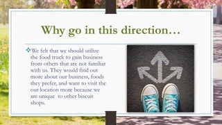 Why go in this direction…
We felt that we should utilize
the food truck to gain business
from others that are not familiar
with us. They would find out
more about our business, foods
they prefer, and want to visit the
our location more because we
are unique to other biscuit
shops.
 